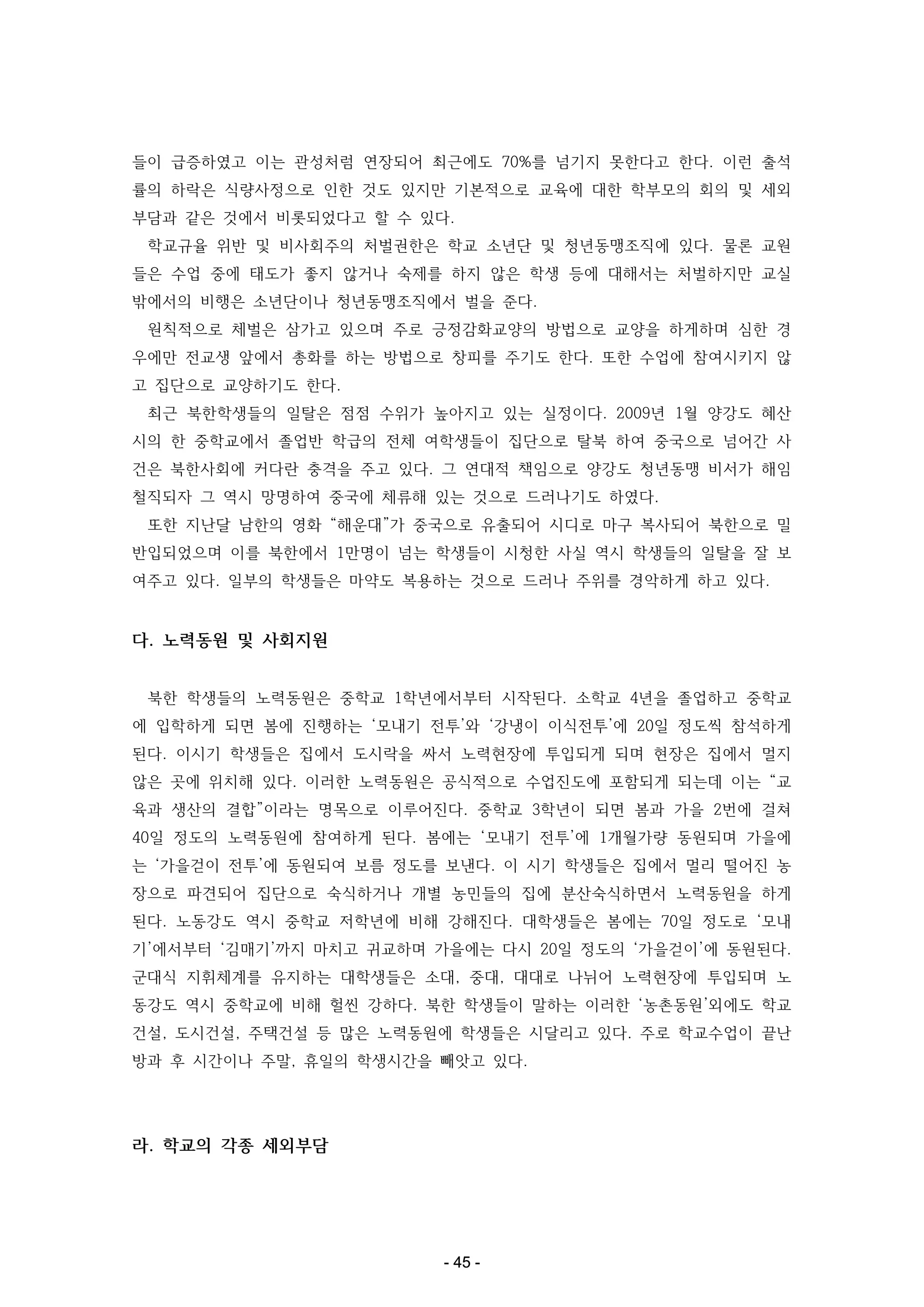 들이 급증하였고 이는 관성처럼 연장되어 최근에도 70%를 넘기지 못한다고 한다. 이런 출석
률의 하락은 식량사정으로 인한 것도 있지만 기본적으로 교육에 대한 학부모의 회의 및 세외
부담과 같은 것에서 비롯되었다고 할 수 있다.
학교규율 위반 및 비사회주의 처벌권한은 학교 소년단 및 청년동맹조직에 있다. 물론 교원
들은 수업 중에 태도가 좋지 않거나 숙제를 하지 않은 학생 등에 대해서는 처벌하지만 교실
밖에서의 비행은 소년단이나 청년동맹조직에서 벌을 준다.
원칙적으로 체벌은 삼가고 있으며 주로 긍정감화교양의 방법으로 교양을 하게하며 심한 경
우에만 전교생 앞에서 총화를 하는 방법으로 창피를 주기도 한다. 또한 수업에 참여시키지 않
고 집단으로 교양하기도 한다.
최근 북한학생들의 일탈은 점점 수위가 높아지고 있는 실정이다. 2009년 1월 양강도 혜산
시의 한 중학교에서 졸업반 학급의 전체 여학생들이 집단으로 탈북 하여 중국으로 넘어간 사
건은 북한사회에 커다란 충격을 주고 있다. 그 연대적 책임으로 양강도 청년동맹 비서가 해임
철직되자 그 역시 망명하여 중국에 체류해 있는 것으로 드러나기도 하였다.
또한 지난달 남한의 영화 “해운대”가 중국으로 유출되어 시디로 마구 복사되어 북한으로 밀
반입되었으며 이를 북한에서 1만명이 넘는 학생들이 시청한 사실 역시 학생들의 일탈을 잘 보
여주고 있다. 일부의 학생들은 마약도 복용하는 것으로 드러나 주위를 경악하게 하고 있다.

다. 노력동원 및 사회지원
북한 학생들의 노력동원은 중학교 1학년에서부터 시작된다. 소학교 4년을 졸업하고 중학교
에 입학하게 되면 봄에 진행하는 ‘모내기 전투’와 ‘강냉이 이식전투’에 20일 정도씩 참석하게
된다. 이시기 학생들은 집에서 도시락을 싸서 노력현장에 투입되게 되며 현장은 집에서 멀지
않은 곳에 위치해 있다. 이러한 노력동원은 공식적으로 수업진도에 포함되게 되는데 이는 “교
육과 생산의 결합”이라는 명목으로 이루어진다. 중학교 3학년이 되면 봄과 가을 2번에 걸쳐
40일 정도의 노력동원에 참여하게 된다. 봄에는 ‘모내기 전투’에 1개월가량 동원되며 가을에
는 ‘가을걷이 전투’에 동원되여 보름 정도를 보낸다. 이 시기 학생들은 집에서 멀리 떨어진 농
장으로 파견되어 집단으로 숙식하거나 개별 농민들의 집에 분산숙식하면서 노력동원을 하게
된다. 노동강도 역시 중학교 저학년에 비해 강해진다. 대학생들은 봄에는 70일 정도로 ‘모내
기’에서부터 ‘김매기’까지 마치고 귀교하며 가을에는 다시 20일 정도의 ‘가을걷이’에 동원된다.
군대식 지휘체계를 유지하는 대학생들은 소대, 중대, 대대로 나뉘어 노력현장에 투입되며 노
동강도 역시 중학교에 비해 헐씬 강하다. 북한 학생들이 말하는 이러한 ‘농촌동원’외에도 학교
건설, 도시건설, 주택건설 등 많은 노력동원에 학생들은 시달리고 있다. 주로 학교수업이 끝난
방과 후 시간이나 주말, 휴일의 학생시간을 빼앗고 있다.

라. 학교의 각종 세외부담

- 45 -

 