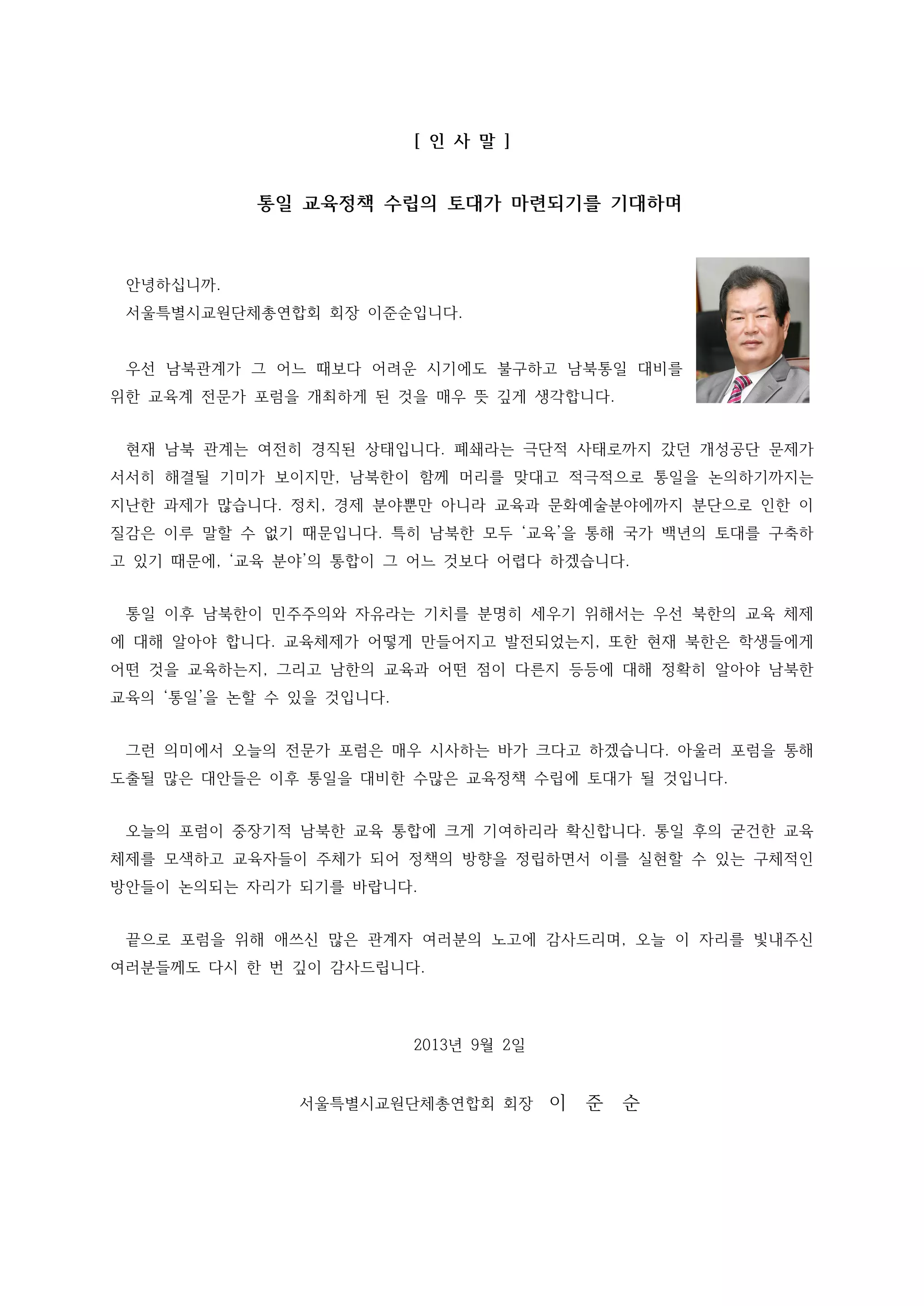 [ 인 사 말 ]

통일 교육정책 수립의 토대가 마련되기를 기대하며

안녕하십니까.
서울특별시교원단체총연합회 회장 이준순입니다.

우선 남북관계가 그 어느 때보다 어려운 시기에도 불구하고 남북통일 대비를
위한 교육계 전문가 포럼을 개최하게 된 것을 매우 뜻 깊게 생각합니다.
현재 남북 관계는 여전히 경직된 상태입니다. 폐쇄라는 극단적 사태로까지 갔던 개성공단 문제가
서서히 해결될 기미가 보이지만, 남북한이 함께 머리를 맞대고 적극적으로 통일을 논의하기까지는
지난한 과제가 많습니다. 정치, 경제 분야뿐만 아니라 교육과 문화예술분야에까지 분단으로 인한 이
질감은 이루 말할 수 없기 때문입니다. 특히 남북한 모두 ‘교육’을 통해 국가 백년의 토대를 구축하
고 있기 때문에, ‘교육 분야’의 통합이 그 어느 것보다 어렵다 하겠습니다.
통일 이후 남북한이 민주주의와 자유라는 기치를 분명히 세우기 위해서는 우선 북한의 교육 체제
에 대해 알아야 합니다. 교육체제가 어떻게 만들어지고 발전되었는지, 또한 현재 북한은 학생들에게
어떤 것을 교육하는지, 그리고 남한의 교육과 어떤 점이 다른지 등등에 대해 정확히 알아야 남북한
교육의 ‘통일’을 논할 수 있을 것입니다.
그런 의미에서 오늘의 전문가 포럼은 매우 시사하는 바가 크다고 하겠습니다. 아울러 포럼을 통해
도출될 많은 대안들은 이후 통일을 대비한 수많은 교육정책 수립에 토대가 될 것입니다.
오늘의 포럼이 중장기적 남북한 교육 통합에 크게 기여하리라 확신합니다. 통일 후의 굳건한 교육
체제를 모색하고 교육자들이 주체가 되어 정책의 방향을 정립하면서 이를 실현할 수 있는 구체적인
방안들이 논의되는 자리가 되기를 바랍니다.
끝으로 포럼을 위해 애쓰신 많은 관계자 여러분의 노고에 감사드리며, 오늘 이 자리를 빛내주신
여러분들께도 다시 한 번 깊이 감사드립니다.

2013년 9월 2일

서울특별시교원단체총연합회 회장

이

준

순

 