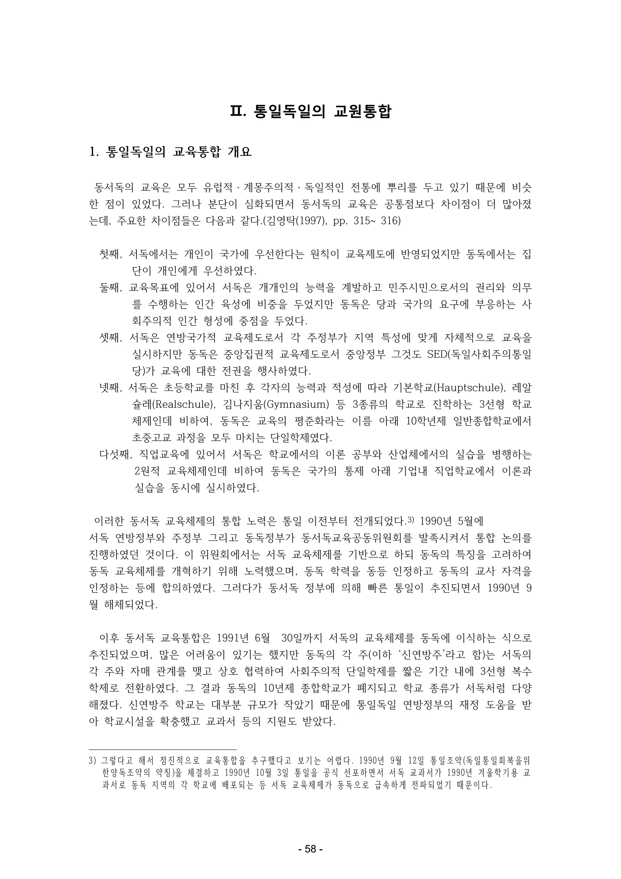 Ⅱ. 통일독일의 교원통합
1. 통일독일의 교육통합 개요
동서독의 교육은 모두 유럽적ㆍ계몽주의적ㆍ독일적인 전통에 뿌리를 두고 있기 때문에 비슷
한 점이 있었다. 그러나 분단이 심화되면서 동서독의 교육은 공통점보다 차이점이 더 많아졌
는데, 주요한 차이점들은 다음과 같다.(김영탁(1997), pp. 315~ 316)
첫째, 서독에서는 개인이 국가에 우선한다는 원칙이 교육제도에 반영되었지만 동독에서는 집
단이 개인에게 우선하였다.
둘째, 교육목표에 있어서 서독은 개개인의 능력을 계발하고 민주시민으로서의 권리와 의무
를 수행하는 인간 육성에 비중을 두었지만 동독은 당과 국가의 요구에 부응하는 사
회주의적 인간 형성에 중점을 두었다.
셋째, 서독은 연방국가적 교육제도로서 각 주정부가 지역 특성에 맞게 자체적으로 교육을
실시하지만 동독은 중앙집권적 교육제도로서 중앙정부 그것도 SED(독일사회주의통일
당)가 교육에 대한 전권을 행사하였다.
넷째, 서독은 초등학교를 마친 후 각자의 능력과 적성에 따라 기본학교(Hauptschule), 레알
슐레(Realschule), 김나지움(Gymnasium) 등 3종류의 학교로 진학하는 3선형 학교
체제인데 비하여, 동독은 교육의 평준화라는 이름 아래 10학년제 일반종합학교에서
초중고교 과정을 모두 마치는 단일학제였다.
다섯째, 직업교육에 있어서 서독은 학교에서의 이론 공부와 산업체에서의 실습을 병행하는
2원적 교육체제인데 비하여 동독은 국가의 통제 아래 기업내 직업학교에서 이론과
실습을 동시에 실시하였다.
이러한 동서독 교육체제의 통합 노력은 통일 이전부터 전개되었다.3) 1990년 5월에
서독 연방정부와 주정부 그리고 동독정부가 동서독교육공동위원회를 발족시켜서 통합 논의를
진행하였던 것이다. 이 위원회에서는 서독 교육체제를 기반으로 하되 동독의 특징을 고려하여
동독 교육체제를 개혁하기 위해 노력했으며, 동독 학력을 동등 인정하고 동독의 교사 자격을
인정하는 등에 합의하였다. 그러다가 동서독 정부에 의해 빠른 통일이 추진되면서 1990년 9
월 해체되었다.
이후 동서독 교육통합은 1991년 6월

30일까지 서독의 교육체제를 동독에 이식하는 식으로

추진되었으며, 많은 어려움이 있기는 했지만 동독의 각 주(이하 ‘신연방주’라고 함)는 서독의
각 주와 자매 관계를 맺고 상호 협력하여 사회주의적 단일학제를 짧은 기간 내에 3선형 복수
학제로 전환하였다. 그 결과 동독의 10년제 종합학교가 폐지되고 학교 종류가 서독처럼 다양
해졌다. 신연방주 학교는 대부분 규모가 작았기 때문에 통일독일 연방정부의 재정 도움을 받
아 학교시설을 확충했고 교과서 등의 지원도 받았다.

3 ) 그 렇 다 고 해 서 점 진 적 으 로 교 육 통 합 을 추 구 했 다 고 보 기 는 어 렵 다. 1 9 9 0년 9월 1 2일 통 일 조 약(독 일 통 일 회 복 을 위
한 양 독 조 약 의 약 칭)을 체 결 하 고 1 9 9 0년 1 0월 3일 통 일 을 공 식 선 포 하 면 서 서 독 교 과 서 가 1 9 9 0년 겨 울 학 기 용 교
과 서 로 동 독 지 역 의 각 학 교 에 배 포 되 는 등 서 독 교 육 체 제 가 동 독 으 로 급 속 하 게 전 파 되 었 기 때 문 이 다.

- 58 -

 