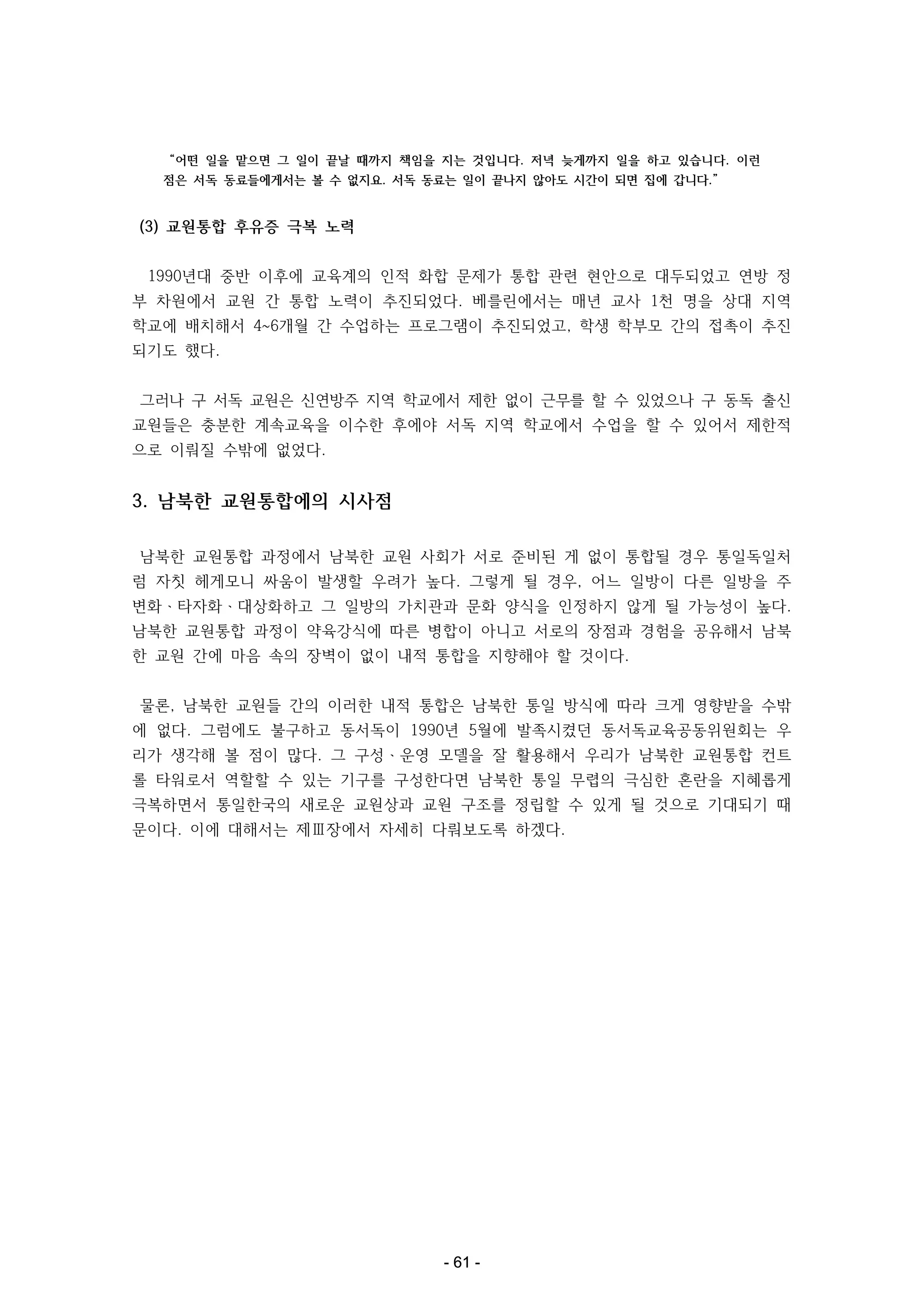 “어떤 일을 맡으면 그 일이 끝날 때까지 책임을 지는 것입니다. 저녁 늦게까지 일을 하고 있습니다. 이런
점은 서독 동료들에게서는 볼 수 없지요. 서독 동료는 일이 끝나지 않아도 시간이 되면 집에 갑니다.”

(3) 교원통합 후유증 극복 노력
1990년대 중반 이후에 교육계의 인적 화합 문제가 통합 관련 현안으로 대두되었고 연방 정
부 차원에서 교원 간 통합 노력이 추진되었다. 베를린에서는 매년 교사 1천 명을 상대 지역
학교에 배치해서 4~6개월 간 수업하는 프로그램이 추진되었고, 학생 학부모 간의 접촉이 추진
되기도 했다.
그러나 구 서독 교원은 신연방주 지역 학교에서 제한 없이 근무를 할 수 있었으나 구 동독 출신
교원들은 충분한 계속교육을 이수한 후에야 서독 지역 학교에서 수업을 할 수 있어서 제한적
으로 이뤄질 수밖에 없었다.

3. 남북한 교원통합에의 시사점
남북한 교원통합 과정에서 남북한 교원 사회가 서로 준비된 게 없이 통합될 경우 통일독일처
럼 자칫 헤게모니 싸움이 발생할 우려가 높다. 그렇게 될 경우, 어느 일방이 다른 일방을 주
변화ㆍ타자화ㆍ대상화하고 그 일방의 가치관과 문화 양식을 인정하지 않게 될 가능성이 높다.
남북한 교원통합 과정이 약육강식에 따른 병합이 아니고 서로의 장점과 경험을 공유해서 남북
한 교원 간에 마음 속의 장벽이 없이 내적 통합을 지향해야 할 것이다.
물론, 남북한 교원들 간의 이러한 내적 통합은 남북한 통일 방식에 따라 크게 영향받을 수밖
에 없다. 그럼에도 불구하고 동서독이 1990년 5월에 발족시켰던 동서독교육공동위원회는 우
리가 생각해 볼 점이 많다. 그 구성ㆍ운영 모델을 잘 활용해서 우리가 남북한 교원통합 컨트
롤 타워로서 역할할 수 있는 기구를 구성한다면 남북한 통일 무렵의 극심한 혼란을 지혜롭게
극복하면서 통일한국의 새로운 교원상과 교원 구조를 정립할 수 있게 될 것으로 기대되기 때
문이다. 이에 대해서는 제Ⅲ장에서 자세히 다뤄보도록 하겠다.

- 61 -

 