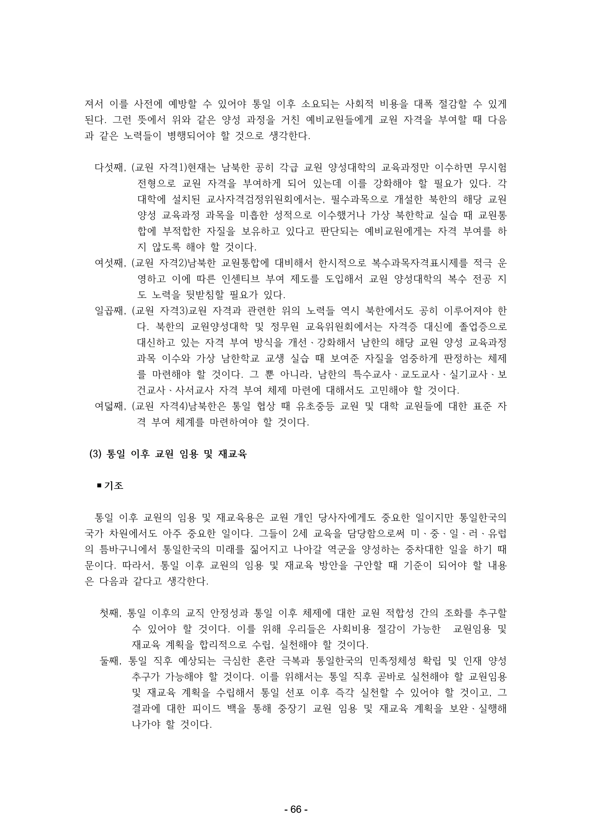 져서 이를 사전에 예방할 수 있어야 통일 이후 소요되는 사회적 비용을 대폭 절감할 수 있게
된다. 그런 뜻에서 위와 같은 양성 과정을 거친 예비교원들에게 교원 자격을 부여할 때 다음
과 같은 노력들이 병행되어야 할 것으로 생각한다.
다섯째, (교원 자격1)현재는 남북한 공히 각급 교원 양성대학의 교육과정만 이수하면 무시험
전형으로 교원 자격을 부여하게 되어 있는데 이를 강화해야 할 필요가 있다. 각
대학에 설치된 교사자격검정위원회에서는, 필수과목으로 개설한 북한의 해당 교원
양성 교육과정 과목을 미흡한 성적으로 이수했거나 가상 북한학교 실습 때 교원통
합에 부적합한 자질을 보유하고 있다고 판단되는 예비교원에게는 자격 부여를 하
지 않도록 해야 할 것이다.
여섯째, (교원 자격2)남북한 교원통합에 대비해서 한시적으로 복수과목자격표시제를 적극 운
영하고 이에 따른 인센티브 부여 제도를 도입해서 교원 양성대학의 복수 전공 지
도 노력을 뒷받침할 필요가 있다.
일곱째, (교원 자격3)교원 자격과 관련한 위의 노력들 역시 북한에서도 공히 이루어져야 한
다. 북한의 교원양성대학 및 정무원 교육위원회에서는 자격증 대신에 졸업증으로
대신하고 있는 자격 부여 방식을 개선ㆍ강화해서 남한의 해당 교원 양성 교육과정
과목 이수와 가상 남한학교 교생 실습 때 보여준 자질을 엄중하게 판정하는 체제
를 마련해야 할 것이다. 그 뿐 아니라, 남한의 특수교사ㆍ교도교사ㆍ실기교사ㆍ보
건교사ㆍ사서교사 자격 부여 체제 마련에 대해서도 고민해야 할 것이다.
여덟째, (교원 자격4)남북한은 통일 협상 때 유초중등 교원 및 대학 교원들에 대한 표준 자
격 부여 체계를 마련하여야 할 것이다.
(3) 통일 이후 교원 임용 및 재교육
▪기조
통일 이후 교원의 임용 및 재교육용은 교원 개인 당사자에게도 중요한 일이지만 통일한국의
국가 차원에서도 아주 중요한 일이다. 그들이 2세 교육을 담당함으로써 미ㆍ중ㆍ일ㆍ러ㆍ유럽
의 틈바구니에서 통일한국의 미래를 짊어지고 나아갈 역군을 양성하는 중차대한 일을 하기 때
문이다. 따라서, 통일 이후 교원의 임용 및 재교육 방안을 구안할 때 기준이 되어야 할 내용
은 다음과 같다고 생각한다.
첫째, 통일 이후의 교직 안정성과 통일 이후 체제에 대한 교원 적합성 간의 조화를 추구할
수 있어야 할 것이다. 이를 위해 우리들은 사회비용 절감이 가능한

교원임용 및

재교육 계획을 합리적으로 수립, 실천해야 할 것이다.
둘째, 통일 직후 예상되는 극심한 혼란 극복과 통일한국의 민족정체성 확립 및 인재 양성
추구가 가능해야 할 것이다. 이를 위해서는 통일 직후 곧바로 실천해야 할 교원임용
및 재교육 계획을 수립해서 통일 선포 이후 즉각 실천할 수 있어야 할 것이고, 그
결과에 대한 피이드 백을 통해 중장기 교원 임용 및 재교육 계획을 보완ㆍ실행해
나가야 할 것이다.

- 66 -

 