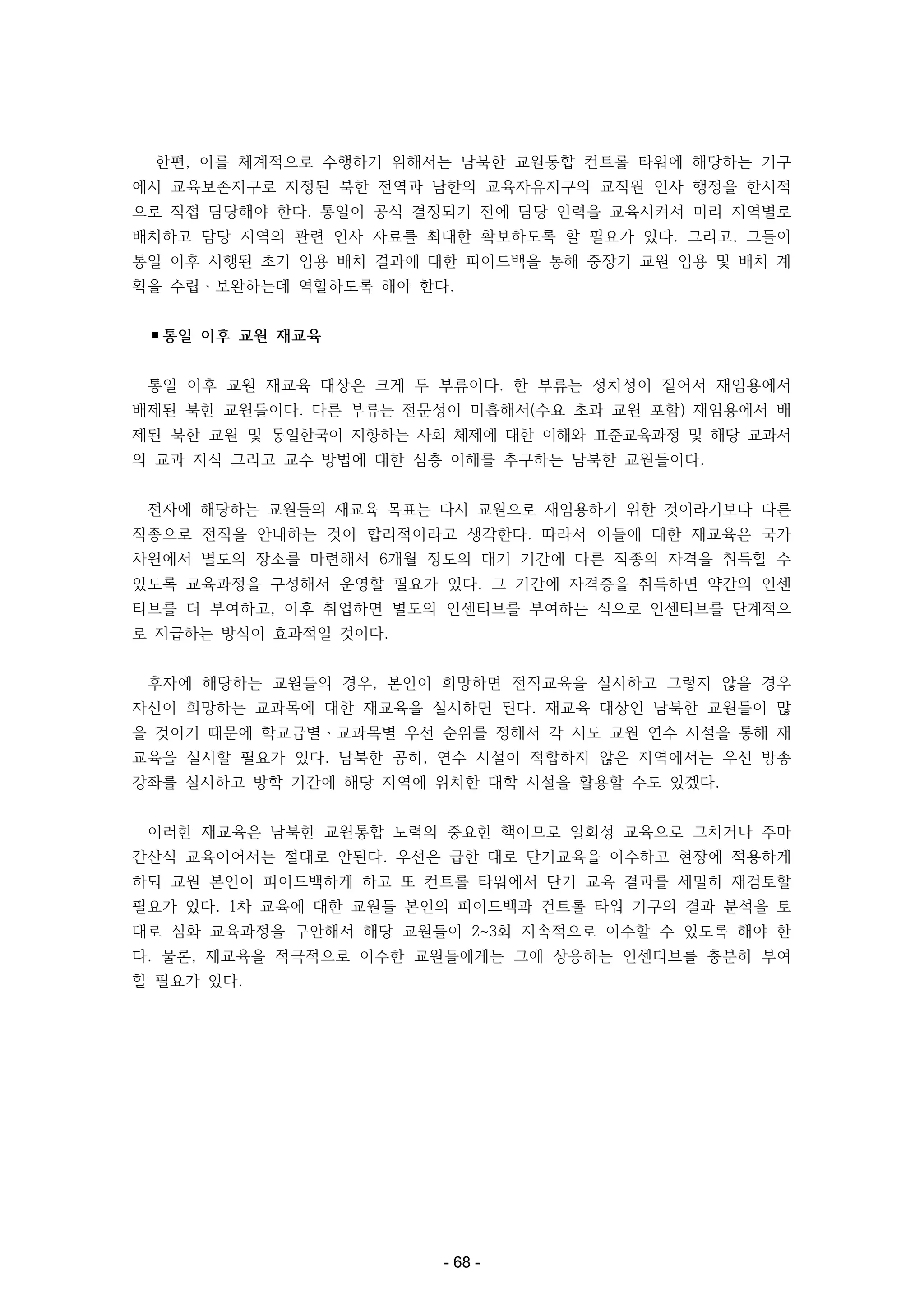 한편, 이를 체계적으로 수행하기 위해서는 남북한 교원통합 컨트롤 타워에 해당하는 기구
에서 교육보존지구로 지정된 북한 전역과 남한의 교육자유지구의 교직원 인사 행정을 한시적
으로 직접 담당해야 한다. 통일이 공식 결정되기 전에 담당 인력을 교육시켜서 미리 지역별로
배치하고 담당 지역의 관련 인사 자료를 최대한 확보하도록 할 필요가 있다. 그리고, 그들이
통일 이후 시행된 초기 임용 배치 결과에 대한 피이드백을 통해 중장기 교원 임용 및 배치 계
획을 수립ㆍ보완하는데 역할하도록 해야 한다.
▪통일 이후 교원 재교육
통일 이후 교원 재교육 대상은 크게 두 부류이다. 한 부류는 정치성이 짙어서 재임용에서
배제된 북한 교원들이다. 다른 부류는 전문성이 미흡해서(수요 초과 교원 포함) 재임용에서 배
제된 북한 교원 및 통일한국이 지향하는 사회 체제에 대한 이해와 표준교육과정 및 해당 교과서
의 교과 지식 그리고 교수 방법에 대한 심층 이해를 추구하는 남북한 교원들이다.
전자에 해당하는 교원들의 재교육 목표는 다시 교원으로 재임용하기 위한 것이라기보다 다른
직종으로 전직을 안내하는 것이 합리적이라고 생각한다. 따라서 이들에 대한 재교육은 국가
차원에서 별도의 장소를 마련해서 6개월 정도의 대기 기간에 다른 직종의 자격을 취득할 수
있도록 교육과정을 구성해서 운영할 필요가 있다. 그 기간에 자격증을 취득하면 약간의 인센
티브를 더 부여하고, 이후 취업하면 별도의 인센티브를 부여하는 식으로 인센티브를 단계적으
로 지급하는 방식이 효과적일 것이다.
후자에 해당하는 교원들의 경우, 본인이 희망하면 전직교육을 실시하고 그렇지 않을 경우
자신이 희망하는 교과목에 대한 재교육을 실시하면 된다. 재교육 대상인 남북한 교원들이 많
을 것이기 때문에 학교급별ㆍ교과목별 우선 순위를 정해서 각 시도 교원 연수 시설을 통해 재
교육을 실시할 필요가 있다. 남북한 공히, 연수 시설이 적합하지 않은 지역에서는 우선 방송
강좌를 실시하고 방학 기간에 해당 지역에 위치한 대학 시설을 활용할 수도 있겠다.
이러한 재교육은 남북한 교원통합 노력의 중요한 핵이므로 일회성 교육으로 그치거나 주마
간산식 교육이어서는 절대로 안된다. 우선은 급한 대로 단기교육을 이수하고 현장에 적용하게
하되 교원 본인이 피이드백하게 하고 또 컨트롤 타워에서 단기 교육 결과를 세밀히 재검토할
필요가 있다. 1차 교육에 대한 교원들 본인의 피이드백과 컨트롤 타워 기구의 결과 분석을 토
대로 심화 교육과정을 구안해서 해당 교원들이 2~3회 지속적으로 이수할 수 있도록 해야 한
다. 물론, 재교육을 적극적으로 이수한 교원들에게는 그에 상응하는 인센티브를 충분히 부여
할 필요가 있다.

- 68 -

 