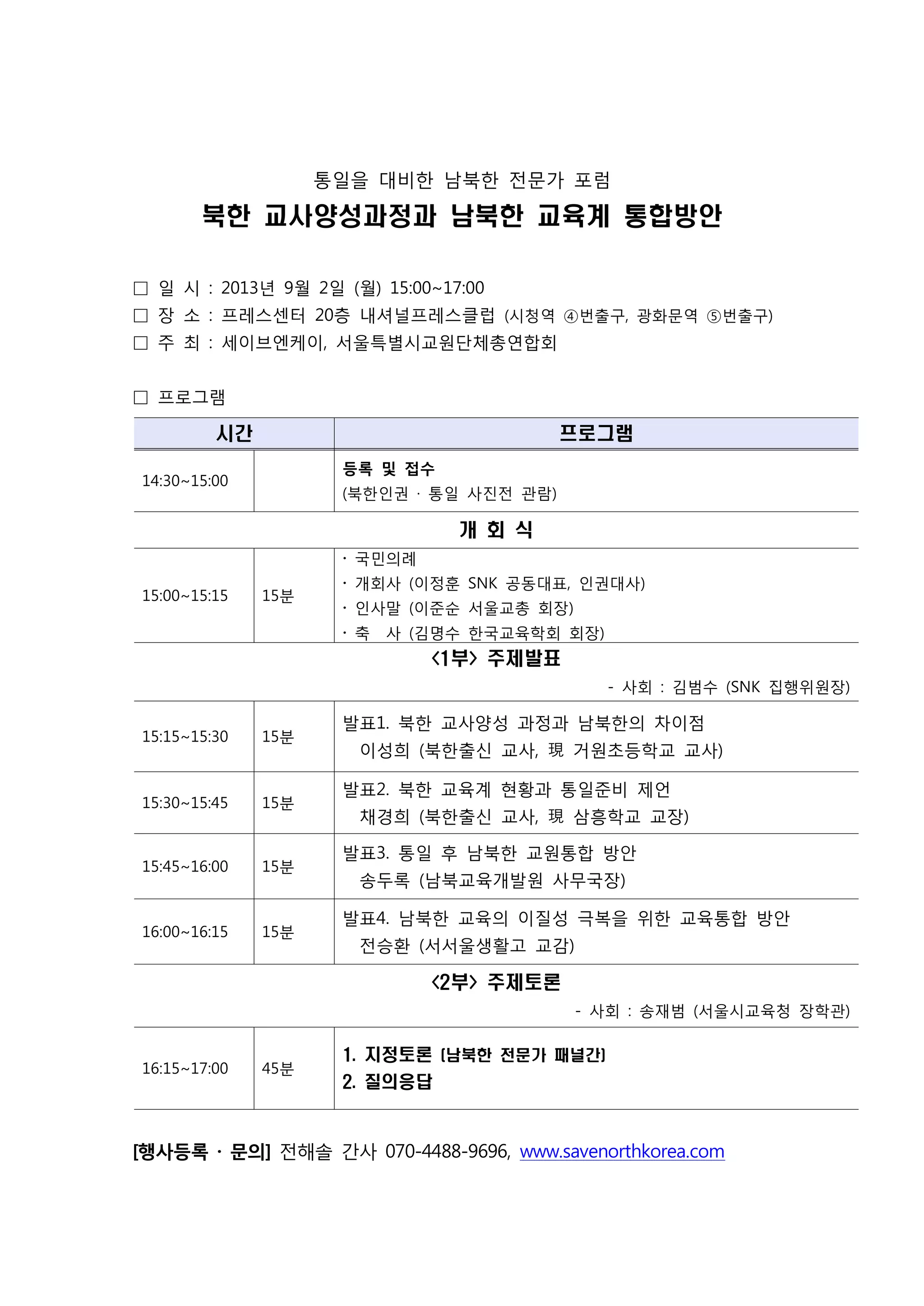 통일을 대비한 남북한 전문가 포럼

북한 교사양성과정과 남북한 교육계 통합방안
□ 일 시 : 2013년 9월 2일 (월) 15:00~17:00
□ 장 소 : 프레스센터 20층 내셔널프레스클럽 (시청역 ④번출구, 광화문역 ⑤번출구)
□ 주 최 : 세이브엔케이, 서울특별시교원단체총연합회
□ 프로그램

시간

프로그램
등록 및 접수

14:30~15:00

(북한인권 · 통일 사진전 관람)

개 회 식
‧ 국민의례
15:00~15:15

15분

‧ 개회사 (이정훈 SNK 공동대표, 인권대사)
‧ 인사말 (이준순 서울교총 회장)
‧ 축

사 (김명수 한국교육학회 회장)

<1부> 주제발표
- 사회 : 김범수 (SNK 집행위원장)
15:15~15:30

15분

15:30~15:45

15분

15:45~16:00

15분

16:00~16:15

15분

발표1. 북한 교사양성 과정과 남북한의 차이점
이성희 (북한출신 교사, 現 거원초등학교 교사)
발표2. 북한 교육계 현황과 통일준비 제언
채경희 (북한출신 교사, 現 삼흥학교 교장)
발표3. 통일 후 남북한 교원통합 방안
송두록 (남북교육개발원 사무국장)
발표4. 남북한 교육의 이질성 극복을 위한 교육통합 방안
전승환 (서서울생활고 교감)

<2부> 주제토론
- 사회 : 송재범 (서울시교육청 장학관)

16:15~17:00

45분

1. 지정토론 (남북한 전문가 패널간)
2. 질의응답

[행사등록 · 문의] 전해솔 간사 070-4488-9696, www.savenorthkorea.com

 