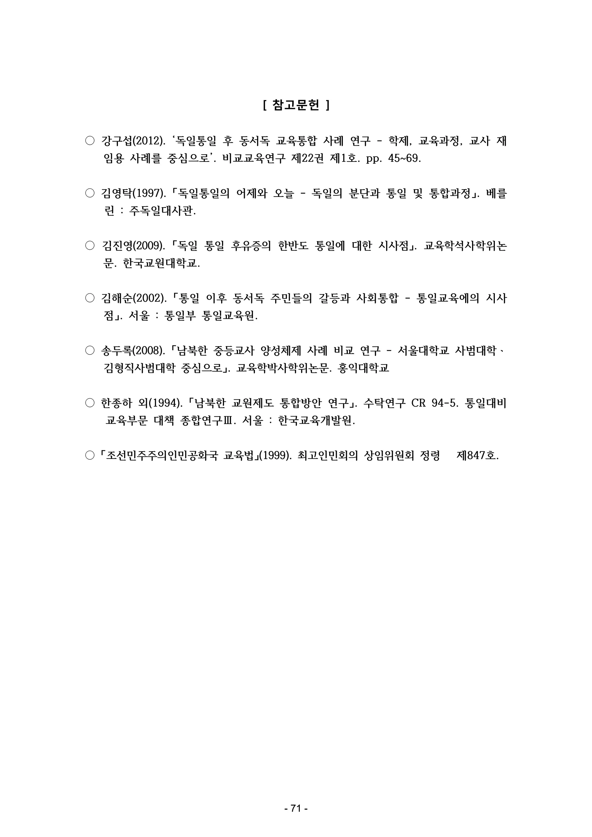 [ 참고문헌 ]
○ 강구섭(2012). ‘독일통일 후 동서독 교육통합 사례 연구 - 학제, 교육과정, 교사 재
임용 사례를 중심으로’. 비교교육연구 제22권 제1호. pp. 45~69.
○ 김영탁(1997). 「독일통일의 어제와 오늘 - 독일의 분단과 통일 및 통합과정」. 베를
린 : 주독일대사관.
○ 김진영(2009). 「독일 통일 후유증의 한반도 통일에 대한 시사점」. 교육학석사학위논
문. 한국교원대학교.
○ 김해순(2002). 「통일 이후 동서독 주민들의 갈등과 사회통합 - 통일교육에의 시사
점」. 서울 : 통일부 통일교육원.
○ 송두록(2008). 「남북한 중등교사 양성체제 사례 비교 연구 - 서울대학교 사범대학ㆍ
김형직사범대학 중심으로」. 교육학박사학위논문. 홍익대학교
○ 한종하 외(1994). 「남북한 교원제도 통합방안 연구」. 수탁연구 CR 94-5. 통일대비
교육부문 대책 종합연구Ⅲ. 서울 : 한국교육개발원.
○ 「조선민주주의인민공화국 교육법」(1999). 최고인민회의 상임위원회 정령

- 71 -

제847호.

 