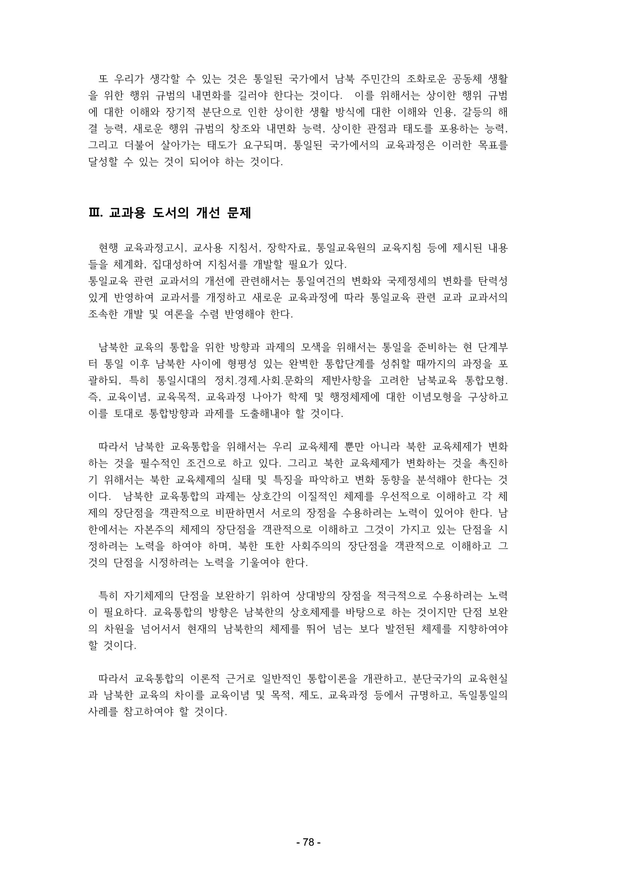 또 우리가 생각할 수 있는 것은 통일된 국가에서 남북 주민간의 조화로운 공동체 생활
을 위한 행위 규범의 내면화를 길러야 한다는 것이다.

이를 위해서는 상이한 행위 규범

에 대한 이해와 장기적 분단으로 인한 상이한 생활 방식에 대한 이해와 인용, 갈등의 해
결 능력, 새로운 행위 규범의 창조와 내면화 능력, 상이한 관점과 태도를 포용하는 능력,
그리고 더불어 살아가는 태도가 요구되며, 통일된 국가에서의 교육과정은 이러한 목표를
달성할 수 있는 것이 되어야 하는 것이다.

Ⅲ. 교과용 도서의 개선 문제
현행 교육과정고시, 교사용 지침서, 장학자료, 통일교육원의 교육지침 등에 제시된 내용
들을 체계화, 집대성하여 지침서를 개발할 필요가 있다.
통일교육 관련 교과서의 개선에 관련해서는 통일여건의 변화와 국제정세의 변화를 탄력성
있게 반영하여 교과서를 개정하고 새로운 교육과정에 따라 통일교육 관련 교과 교과서의
조속한 개발 및 여론을 수렴 반영해야 한다.
남북한 교육의 통합을 위한 방향과 과제의 모색을 위해서는 통일을 준비하는 현 단계부
터 통일 이후 남북한 사이에 형평성 있는 완벽한 통합단계를 성취할 때까지의 과정을 포
괄하되, 특히 통일시대의 정치․경제․사회․문화의 제반사항을 고려한 남북교육 통합모형.
즉, 교육이념, 교육목적, 교육과정 나아가 학제 및 행정체제에 대한 이념모형을 구상하고
이를 토대로 통합방향과 과제를 도출해내야 할 것이다.
따라서 남북한 교육통합을 위해서는 우리 교육체제 뿐만 아니라 북한 교육체제가 변화
하는 것을 필수적인 조건으로 하고 있다. 그리고 북한 교육체제가 변화하는 것을 촉진하
기 위해서는 북한 교육체제의 실태 및 특징을 파악하고 변화 동향을 분석해야 한다는 것
이다.

남북한 교육통합의 과제는 상호간의 이질적인 체제를 우선적으로 이해하고 각 체

제의 장단점을 객관적으로 비판하면서 서로의 장점을 수용하려는 노력이 있어야 한다. 남
한에서는 자본주의 체제의 장단점을 객관적으로 이해하고 그것이 가지고 있는 단점을 시
정하려는 노력을 하여야 하며, 북한 또한 사회주의의 장단점을 객관적으로 이해하고 그
것의 단점을 시정하려는 노력을 기울여야 한다.
특히 자기체제의 단점을 보완하기 위하여 상대방의 장점을 적극적으로 수용하려는 노력
이 필요하다. 교육통합의 방향은 남북한의 상호체제를 바탕으로 하는 것이지만 단점 보완
의 차원을 넘어서서 현재의 남북한의 체제를 뛰어 넘는 보다 발전된 체제를 지향하여야
할 것이다.
따라서 교육통합의 이론적 근거로 일반적인 통합이론을 개관하고, 분단국가의 교육현실
과 남북한 교육의 차이를 교육이념 및 목적, 제도, 교육과정 등에서 규명하고, 독일통일의
사례를 참고하여야 할 것이다.

- 78 -

 