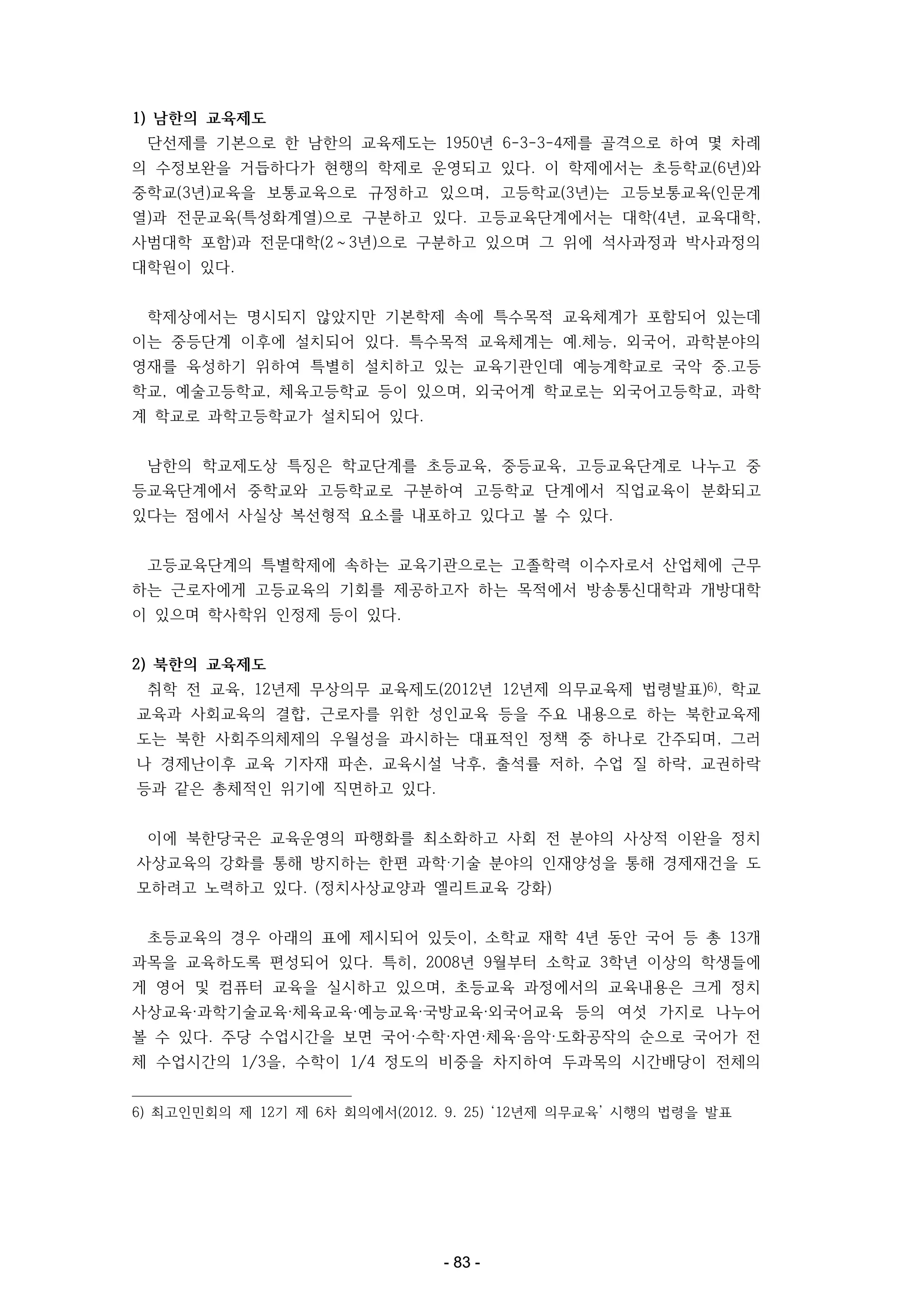 1) 남한의 교육제도
단선제를 기본으로 한 남한의 교육제도는 1950년 6-3-3-4제를 골격으로 하여 몇 차례
의 수정보완을 거듭하다가 현행의 학제로 운영되고 있다. 이 학제에서는 초등학교(6년)와
중학교(3년)교육을 보통교육으로 규정하고 있으며, 고등학교(3년)는 고등보통교육(인문계
열)과 전문교육(특성화계열)으로 구분하고 있다. 고등교육단계에서는 대학(4년, 교육대학,
사범대학 포함)과 전문대학(2～3년)으로 구분하고 있으며 그 위에 석사과정과 박사과정의
대학원이 있다.
학제상에서는 명시되지 않았지만 기본학제 속에 특수목적 교육체계가 포함되어 있는데
이는 중등단계 이후에 설치되어 있다. 특수목적 교육체계는 예․체능, 외국어, 과학분야의
영재를 육성하기 위하여 특별히 설치하고 있는 교육기관인데 예능계학교로 국악 중․고등
학교, 예술고등학교, 체육고등학교 등이 있으며, 외국어계 학교로는 외국어고등학교, 과학
계 학교로 과학고등학교가 설치되어 있다.
남한의 학교제도상 특징은 학교단계를 초등교육, 중등교육, 고등교육단계로 나누고 중
등교육단계에서 중학교와 고등학교로 구분하여 고등학교 단계에서 직업교육이 분화되고
있다는 점에서 사실상 복선형적 요소를 내포하고 있다고 볼 수 있다.
고등교육단계의 특별학제에 속하는 교육기관으로는 고졸학력 이수자로서 산업체에 근무
하는 근로자에게 고등교육의 기회를 제공하고자 하는 목적에서 방송통신대학과 개방대학
이 있으며 학사학위 인정제 등이 있다.
2) 북한의 교육제도
취학 전 교육, 12년제 무상의무 교육제도(2012년 12년제 의무교육제 법령발표)6), 학교
교육과 사회교육의 결합, 근로자를 위한 성인교육 등을 주요 내용으로 하는 북한교육제
도는 북한 사회주의체제의 우월성을 과시하는 대표적인 정책 중 하나로 간주되며, 그러
나 경제난이후 교육 기자재 파손, 교육시설 낙후, 출석률 저하, 수업 질 하락, 교권하락
등과 같은 총체적인 위기에 직면하고 있다.
이에 북한당국은 교육운영의 파행화를 최소화하고 사회 전 분야의 사상적 이완을 정치
사상교육의 강화를 통해 방지하는 한편 과학‧기술 분야의 인재양성을 통해 경제재건을 도
모하려고 노력하고 있다. (정치사상교양과 엘리트교육 강화)
초등교육의 경우 아래의 표에 제시되어 있듯이, 소학교 재학 4년 동안 국어 등 총 13개
과목을 교육하도록 편성되어 있다. 특히, 2008년 9월부터 소학교 3학년 이상의 학생들에
게 영어 및 컴퓨터 교육을 실시하고 있으며, 초등교육 과정에서의 교육내용은 크게 정치
사상교육·과학기술교육·체육교육·예능교육·국방교육·외국어교육 등의 여섯 가지로 나누어
볼 수 있다. 주당 수업시간을 보면 국어·수학·자연·체육·음악·도화공작의 순으로 국어가 전
체 수업시간의 1/3을, 수학이 1/4 정도의 비중을 차지하여 두과목의 시간배당이 전체의
6) 최고인민회의 제 12기 제 6차 회의에서(2012. 9. 25) ‘12년제 의무교육’ 시행의 법령을 발표

- 83 -

 