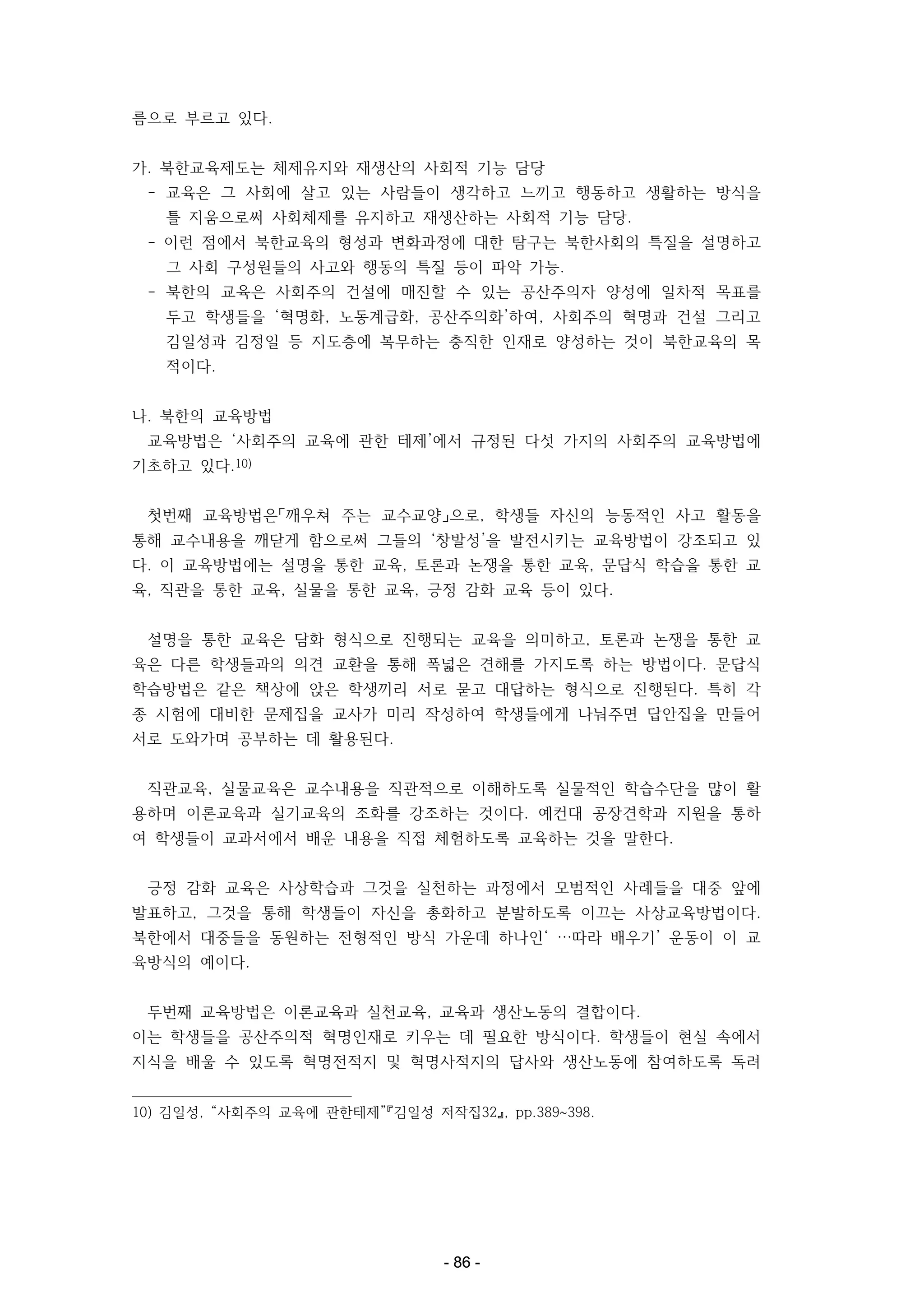 름으로 부르고 있다.
가. 북한교육제도는 체제유지와 재생산의 사회적 기능 담당
- 교육은 그 사회에 살고 있는 사람들이 생각하고 느끼고 행동하고 생활하는 방식을
틀 지움으로써 사회체제를 유지하고 재생산하는 사회적 기능 담당.
- 이런 점에서 북한교육의 형성과 변화과정에 대한 탐구는 북한사회의 특질을 설명하고
그 사회 구성원들의 사고와 행동의 특질 등이 파악 가능.
- 북한의 교육은 사회주의 건설에 매진할 수 있는 공산주의자 양성에 일차적 목표를
두고 학생들을 ‘혁명화, 노동계급화, 공산주의화’하여, 사회주의 혁명과 건설 그리고
김일성과 김정일 등 지도층에 복무하는 충직한 인재로 양성하는 것이 북한교육의 목
적이다.
나. 북한의 교육방법
교육방법은 ‘사회주의 교육에 관한 테제’에서 규정된 다섯 가지의 사회주의 교육방법에
기초하고 있다.10)
첫번째 교육방법은「깨우쳐 주는 교수교양」으로, 학생들 자신의 능동적인 사고 활동을
통해 교수내용을 깨닫게 함으로써 그들의 ‘창발성’을 발전시키는 교육방법이 강조되고 있
다. 이 교육방법에는 설명을 통한 교육, 토론과 논쟁을 통한 교육, 문답식 학습을 통한 교
육, 직관을 통한 교육, 실물을 통한 교육, 긍정 감화 교육 등이 있다.
설명을 통한 교육은 담화 형식으로 진행되는 교육을 의미하고, 토론과 논쟁을 통한 교
육은 다른 학생들과의 의견 교환을 통해 폭넓은 견해를 가지도록 하는 방법이다. 문답식
학습방법은 같은 책상에 앉은 학생끼리 서로 묻고 대답하는 형식으로 진행된다. 특히 각
종 시험에 대비한 문제집을 교사가 미리 작성하여 학생들에게 나눠주면 답안집을 만들어
서로 도와가며 공부하는 데 활용된다.
직관교육, 실물교육은 교수내용을 직관적으로 이해하도록 실물적인 학습수단을 많이 활
용하며 이론교육과 실기교육의 조화를 강조하는 것이다. 예컨대 공장견학과 지원을 통하
여 학생들이 교과서에서 배운 내용을 직접 체험하도록 교육하는 것을 말한다.
긍정 감화 교육은 사상학습과 그것을 실천하는 과정에서 모범적인 사례들을 대중 앞에
발표하고, 그것을 통해 학생들이 자신을 총화하고 분발하도록 이끄는 사상교육방법이다.
북한에서 대중들을 동원하는 전형적인 방식 가운데 하나인‘ …따라 배우기’ 운동이 이 교
육방식의 예이다.
두번째 교육방법은 이론교육과 실천교육, 교육과 생산노동의 결합이다.
이는 학생들을 공산주의적 혁명인재로 키우는 데 필요한 방식이다. 학생들이 현실 속에서
지식을 배울 수 있도록 혁명전적지 및 혁명사적지의 답사와 생산노동에 참여하도록 독려
10) 김일성, “사회주의 교육에 관한테제”『김일성 저작집32』, pp.389~398.

- 86 -

 