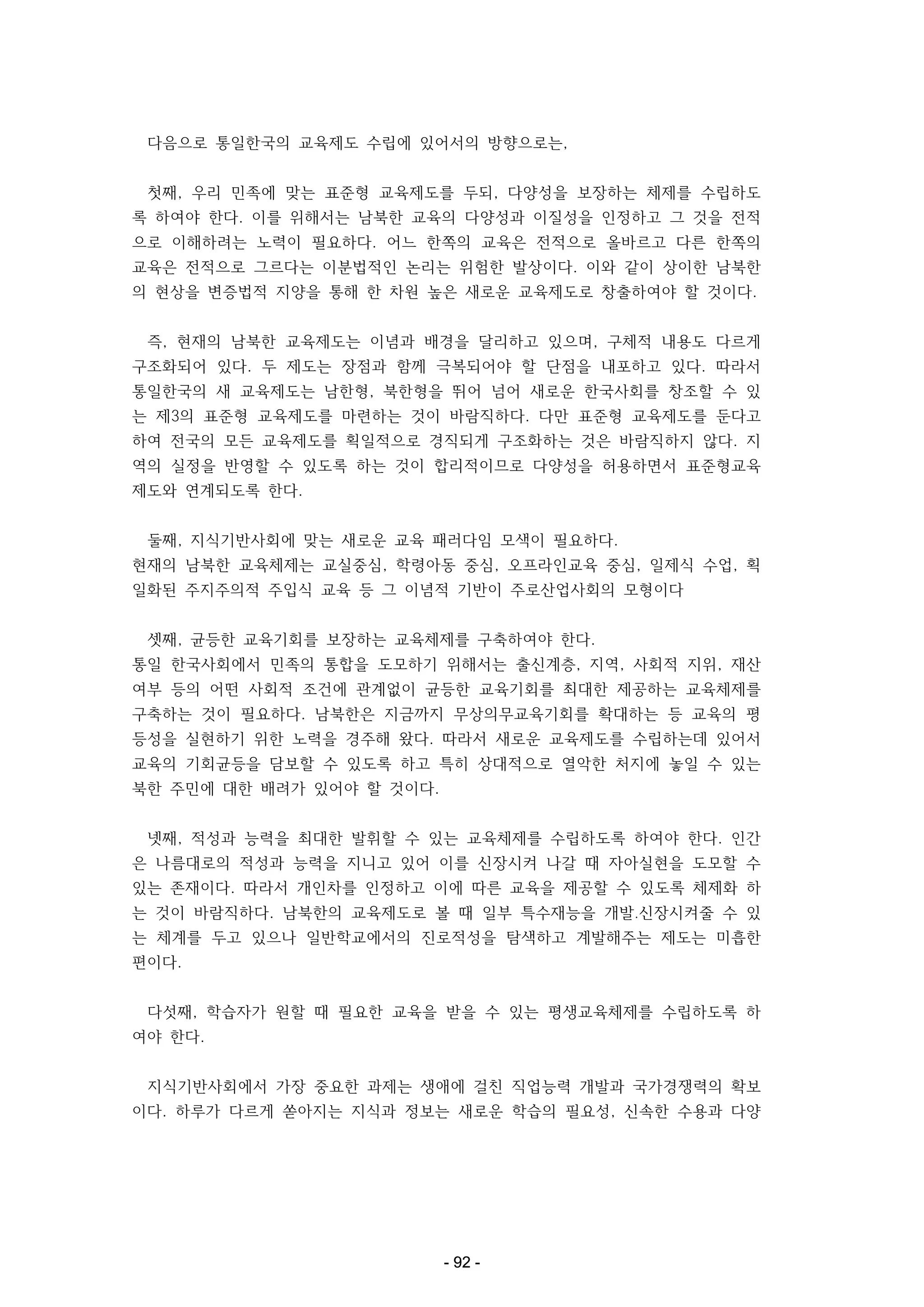 다음으로 통일한국의 교육제도 수립에 있어서의 방향으로는,
첫째, 우리 민족에 맞는 표준형 교육제도를 두되, 다양성을 보장하는 체제를 수립하도
록 하여야 한다. 이를 위해서는 남북한 교육의 다양성과 이질성을 인정하고 그 것을 전적
으로 이해하려는 노력이 필요하다. 어느 한쪽의 교육은 전적으로 올바르고 다른 한쪽의
교육은 전적으로 그르다는 이분법적인 논리는 위험한 발상이다. 이와 같이 상이한 남북한
의 현상을 변증법적 지양을 통해 한 차원 높은 새로운 교육제도로 창출하여야 할 것이다.
즉, 현재의 남북한 교육제도는 이념과 배경을 달리하고 있으며, 구체적 내용도 다르게
구조화되어 있다. 두 제도는 장점과 함께 극복되어야 할 단점을 내포하고 있다. 따라서
통일한국의 새 교육제도는 남한형, 북한형을 뛰어 넘어 새로운 한국사회를 창조할 수 있
는 제3의 표준형 교육제도를 마련하는 것이 바람직하다. 다만 표준형 교육제도를 둔다고
하여 전국의 모든 교육제도를 획일적으로 경직되게 구조화하는 것은 바람직하지 않다. 지
역의 실정을 반영할 수 있도록 하는 것이 합리적이므로 다양성을 허용하면서 표준형교육
제도와 연계되도록 한다.
둘째, 지식기반사회에 맞는 새로운 교육 패러다임 모색이 필요하다.
현재의 남북한 교육체제는 교실중심, 학령아동 중심, 오프라인교육 중심, 일제식 수업, 획
일화된 주지주의적 주입식 교육 등 그 이념적 기반이 주로산업사회의 모형이다
셋째, 균등한 교육기회를 보장하는 교육체제를 구축하여야 한다.
통일 한국사회에서 민족의 통합을 도모하기 위해서는 출신계층, 지역, 사회적 지위, 재산
여부 등의 어떤 사회적 조건에 관계없이 균등한 교육기회를 최대한 제공하는 교육체제를
구축하는 것이 필요하다. 남북한은 지금까지 무상의무교육기회를 확대하는 등 교육의 평
등성을 실현하기 위한 노력을 경주해 왔다. 따라서 새로운 교육제도를 수립하는데 있어서
교육의 기회균등을 담보할 수 있도록 하고 특히 상대적으로 열악한 처지에 놓일 수 있는
북한 주민에 대한 배려가 있어야 할 것이다.
넷째, 적성과 능력을 최대한 발휘할 수 있는 교육체제를 수립하도록 하여야 한다. 인간
은 나름대로의 적성과 능력을 지니고 있어 이를 신장시켜 나갈 때 자아실현을 도모할 수
있는 존재이다. 따라서 개인차를 인정하고 이에 따른 교육을 제공할 수 있도록 체제화 하
는 것이 바람직하다. 남북한의 교육제도로 볼 때 일부 특수재능을 개발․신장시켜줄 수 있
는 체계를 두고 있으나 일반학교에서의 진로적성을 탐색하고 계발해주는 제도는 미흡한
편이다.
다섯째, 학습자가 원할 때 필요한 교육을 받을 수 있는 평생교육체제를 수립하도록 하
여야 한다.
지식기반사회에서 가장 중요한 과제는 생애에 걸친 직업능력 개발과 국가경쟁력의 확보
이다. 하루가 다르게 쏟아지는 지식과 정보는 새로운 학습의 필요성, 신속한 수용과 다양

- 92 -

 