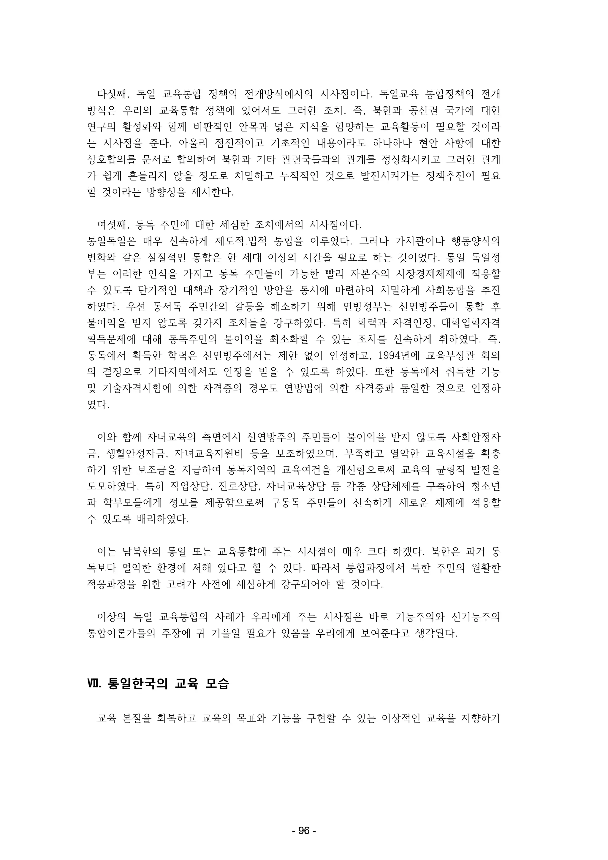 다섯째, 독일 교육통합 정책의 전개방식에서의 시사점이다. 독일교육 통합정책의 전개
방식은 우리의 교육통합 정책에 있어서도 그러한 조치, 즉, 북한과 공산권 국가에 대한
연구의 활성화와 함께 비판적인 안목과 넓은 지식을 함양하는 교육활동이 필요할 것이라
는 시사점을 준다. 아울러 점진적이고 기초적인 내용이라도 하나하나 현안 사항에 대한
상호합의를 문서로 합의하여 북한과 기타 관련국들과의 관계를 정상화시키고 그러한 관계
가 쉽게 흔들리지 않을 정도로 치밀하고 누적적인 것으로 발전시켜가는 정책추진이 필요
할 것이라는 방향성을 제시한다.
여섯째, 동독 주민에 대한 세심한 조치에서의 시사점이다.
통일독일은 매우 신속하게 제도적․법적 통합을 이루었다. 그러나 가치관이나 행동양식의
변화와 같은 실질적인 통합은 한 세대 이상의 시간을 필요로 하는 것이었다. 통일 독일정
부는 이러한 인식을 가지고 동독 주민들이 가능한 빨리 자본주의 시장경제체제에 적응할
수 있도록 단기적인 대책과 장기적인 방안을 동시에 마련하여 치밀하게 사회통합을 추진
하였다. 우선 동서독 주민간의 갈등을 해소하기 위해 연방정부는 신연방주들이 통합 후
불이익을 받지 않도록 갖가지 조치들을 강구하였다. 특히 학력과 자격인정, 대학입학자격
획득문제에 대해 동독주민의 불이익을 최소화할 수 있는 조치를 신속하게 취하였다. 즉,
동독에서 획득한 학력은 신연방주에서는 제한 없이 인정하고, 1994년에 교육부장관 회의
의 결정으로 기타지역에서도 인정을 받을 수 있도록 하였다. 또한 동독에서 취득한 기능
및 기술자격시험에 의한 자격증의 경우도 연방법에 의한 자격중과 동일한 것으로 인정하
였다.
이와 함께 자녀교육의 측면에서 신연방주의 주민들이 불이익을 받지 않도록 사회안정자
금, 생활안정자금, 자녀교육지원비 등을 보조하였으며, 부족하고 열악한 교육시설을 확충
하기 위한 보조금을 지급하여 동독지역의 교육여건을 개선함으로써 교육의 균형적 발전을
도모하였다. 특히 직업상담, 진로상담, 자녀교육상담 등 각종 상담체제를 구축하여 청소년
과 학부모들에게 정보를 제공함으로써 구동독 주민들이 신속하게 새로운 체제에 적응할
수 있도록 배려하였다.
이는 남북한의 통일 또는 교육통합에 주는 시사점이 매우 크다 하겠다. 북한은 과거 동
독보다 열악한 환경에 처해 있다고 할 수 있다. 따라서 통합과정에서 북한 주민의 원활한
적응과정을 위한 고려가 사전에 세심하게 강구되어야 할 것이다.
이상의 독일 교육통합의 사례가 우리에게 주는 시사점은 바로 기능주의와 신기능주의
통합이론가들의 주장에 귀 기울일 필요가 있음을 우리에게 보여준다고 생각된다.

Ⅶ. 통일한국의 교육 모습
교육 본질을 회복하고 교육의 목표와 기능을 구현할 수 있는 이상적인 교육을 지향하기

- 96 -

 