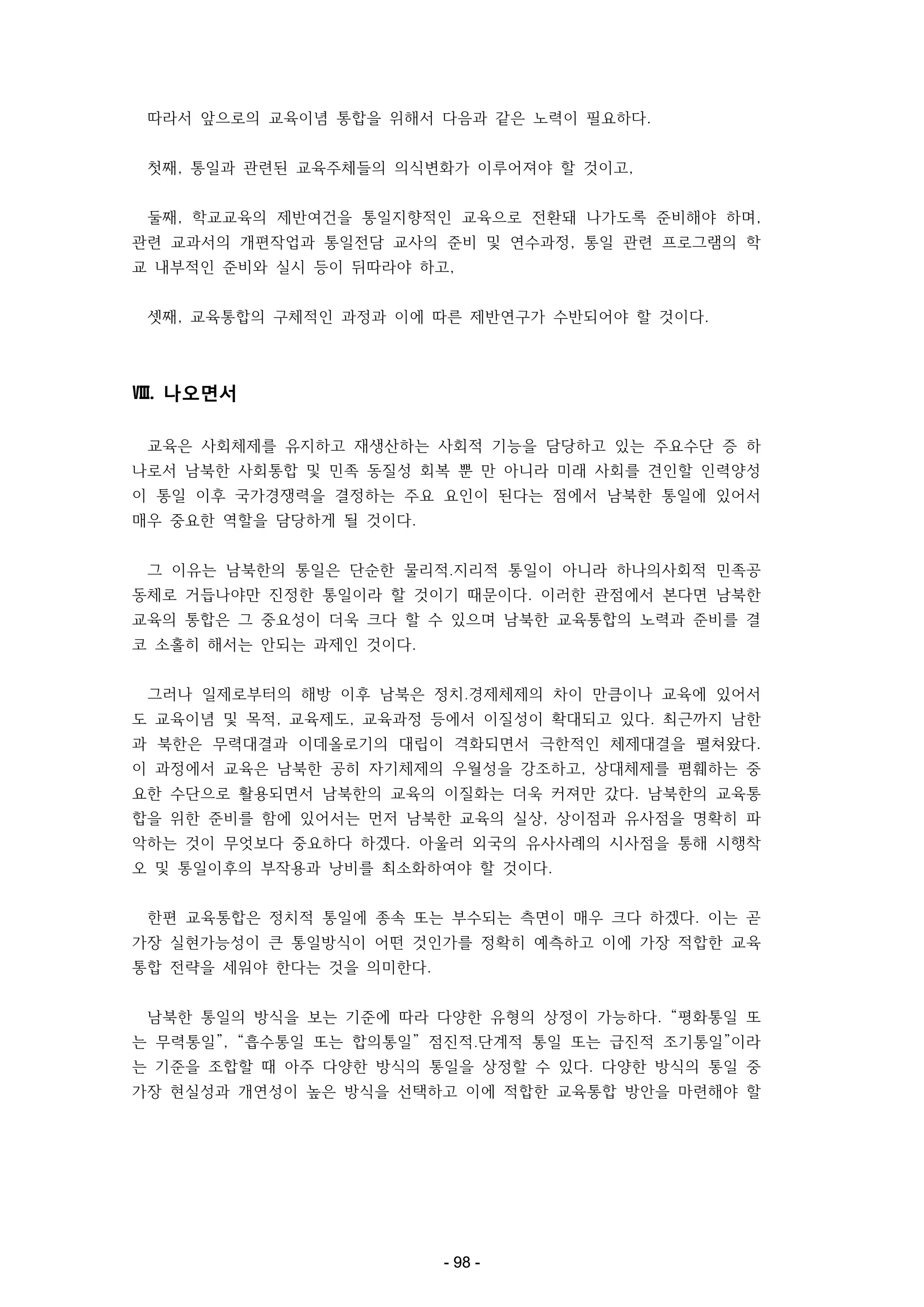 따라서 앞으로의 교육이념 통합을 위해서 다음과 같은 노력이 필요하다.
첫째, 통일과 관련된 교육주체들의 의식변화가 이루어져야 할 것이고,
둘째, 학교교육의 제반여건을 통일지향적인 교육으로 전환돼 나가도록 준비해야 하며,
관련 교과서의 개편작업과 통일전담 교사의 준비 및 연수과정, 통일 관련 프로그램의 학
교 내부적인 준비와 실시 등이 뒤따라야 하고,
셋째, 교육통합의 구체적인 과정과 이에 따른 제반연구가 수반되어야 할 것이다.

Ⅷ. 나오면서
교육은 사회체제를 유지하고 재생산하는 사회적 기능을 담당하고 있는 주요수단 증 하
나로서 남북한 사회통합 및 민족 동질성 회복 뿐 만 아니라 미래 사회를 견인할 인력양성
이 통일 이후 국가경쟁력을 결정하는 주요 요인이 된다는 점에서 남북한 통일에 있어서
매우 중요한 역할을 담당하게 될 것이다.
그 이유는 남북한의 통일은 단순한 물리적․지리적 통일이 아니라 하나의사회적 민족공
동체로 거듭나야만 진정한 통일이라 할 것이기 때문이다. 이러한 관점에서 본다면 남북한
교육의 통합은 그 중요성이 더욱 크다 할 수 있으며 남북한 교육통합의 노력과 준비를 결
코 소홀히 해서는 안되는 과제인 것이다.
그러나 일제로부터의 해방 이후 남북은 정치․경제체제의 차이 만큼이나 교육에 있어서
도 교육이념 및 목적, 교육제도, 교육과정 등에서 이질성이 확대되고 있다. 최근까지 남한
과 북한은 무력대결과 이데올로기의 대립이 격화되면서 극한적인 체제대결을 펼쳐왔다.
이 과정에서 교육은 남북한 공히 자기체제의 우월성을 강조하고, 상대체제를 폄훼하는 중
요한 수단으로 활용되면서 남북한의 교육의 이질화는 더욱 커져만 갔다. 남북한의 교육통
합을 위한 준비를 함에 있어서는 먼저 남북한 교육의 실상, 상이점과 유사점을 명확히 파
악하는 것이 무엇보다 중요하다 하겠다. 아울러 외국의 유사사례의 시사점을 통해 시행착
오 및 통일이후의 부작용과 낭비를 최소화하여야 할 것이다.
한편 교육통합은 정치적 통일에 종속 또는 부수되는 측면이 매우 크다 하겠다. 이는 곧
가장 실현가능성이 큰 통일방식이 어떤 것인가를 정확히 예측하고 이에 가장 적합한 교육
통합 전략을 세워야 한다는 것을 의미한다.
남북한 통일의 방식을 보는 기준에 따라 다양한 유형의 상정이 가능하다. “평화통일 또
는 무력통일”, “흡수통일 또는 합의통일” 점진적․단계적 통일 또는 급진적 조기통일”이라
는 기준을 조합할 때 아주 다양한 방식의 통일을 상정할 수 있다. 다양한 방식의 통일 중
가장 현실성과 개연성이 높은 방식을 선택하고 이에 적합한 교육통합 방안을 마련해야 할

- 98 -

 