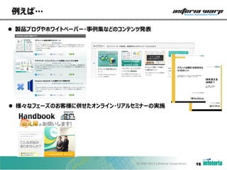 例えば…
 製品ブログやホワイトペーパー・事例集などのコンテンツ発表

 様々なフェーズのお客様に併せたオンライン・リアルセミナーの実施

©1998-2013 Infoteria Corporation.

16

 