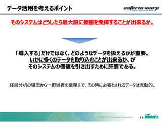 データ活用を考えるポイント
そのシステムはどうしたら最大限に価値を発揮することが出来るか。

「導入する」だけではなく、どのようなデータを扱えるかが重要。
いかに多くのデータを取り込むことが出来るか、が
そのシステムの価値を引き出すために肝要である。
経営分析の場面から一担当者の業務まで、その時に必要とされるデータは流動的。

©1998-2013 Infoteria Corporation.

19

 
