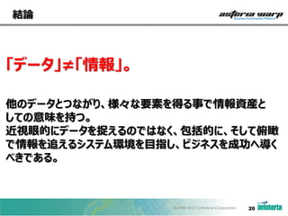 結論

「データ」≠「情報」。
他のデータとつながり、様々な要素を得る事で情報資産と
しての意味を持つ。
近視眼的にデータを捉えるのではなく、包括的に、そして俯瞰
で情報を追えるシステム環境を目指し、ビジネスを成功へ導く
べきである。

©1998-2013 Infoteria Corporation.

20

 