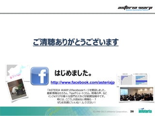 ご清聴ありがとうございます

はじめました。
http://www.facebook.com/asteriajp
「ASTERIA WARP」のfacebookページを開設しました。
最新情報はもちろん、Tipsやショートコラム、現場の声、など
インフォテリアの様々な部門のスタッフが絶賛投稿中です。
時には、ここでしか読めない情報も…？
ぜひお気軽に「いいね！」してください！

©1998-2013 Infoteria Corporation.

26

 