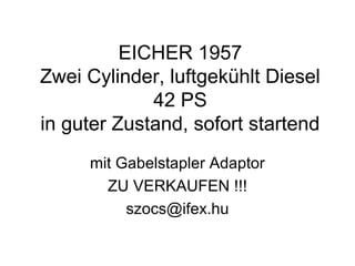 EICHER 1957
Zwei Cylinder, luftgekühlt Diesel
42 PS
in guter Zustand, sofort startend
mit Gabelstapler Adaptor
ZU VERKAUFEN !!!
szocs@ifex.hu
 