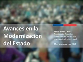 Avances en la
Modernización
del Estado

Rafael Ariztía Correa
Coordinador Ejecutivo
Modernización del Estado
www.modernizacion.gob.cl
04 de septiembre de 2013

 