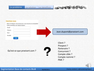 Segmentation Base de contacts BtoB
Jean.dupont@proxisert.com
Qu’est-ce que proxisert.com ?
Client ?
Prospect ?
Partenaire ?
Concurrent ?
Compte cible ?
Compte nommé ?
PME ?
Charles-vieillard- cv@marketing-btob.fr06/09/2013
Le problème La solution Les bénéfices
 