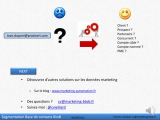 Segmentation Base de contacts BtoB 06/09/2013 Charles-vieillard- cv@marketing-btob.fr
NEXT
• Découvrez d’autres solutions sur les données marketing
– Sur le blog : www.marketing-automation.fr
• Des questions ? cv@marketing-btob.fr
• Suivez-moi : @cvieillard
Jean.dupont@proxisert.com
Client ?
Prospect ?
Partenaire ?
Concurrent ?
Compte cible ?
Compte nommé ?
PME ?
 