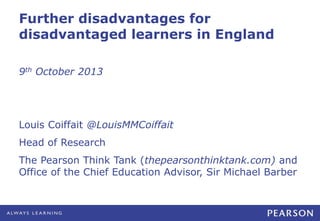 Further disadvantages for
disadvantaged learners in England
9th October 2013
Louis Coiffait @LouisMMCoiffait
Head of Research
The Pearson Think Tank (thepearsonthinktank.com) and
Office of the Chief Education Advisor, Sir Michael Barber
 