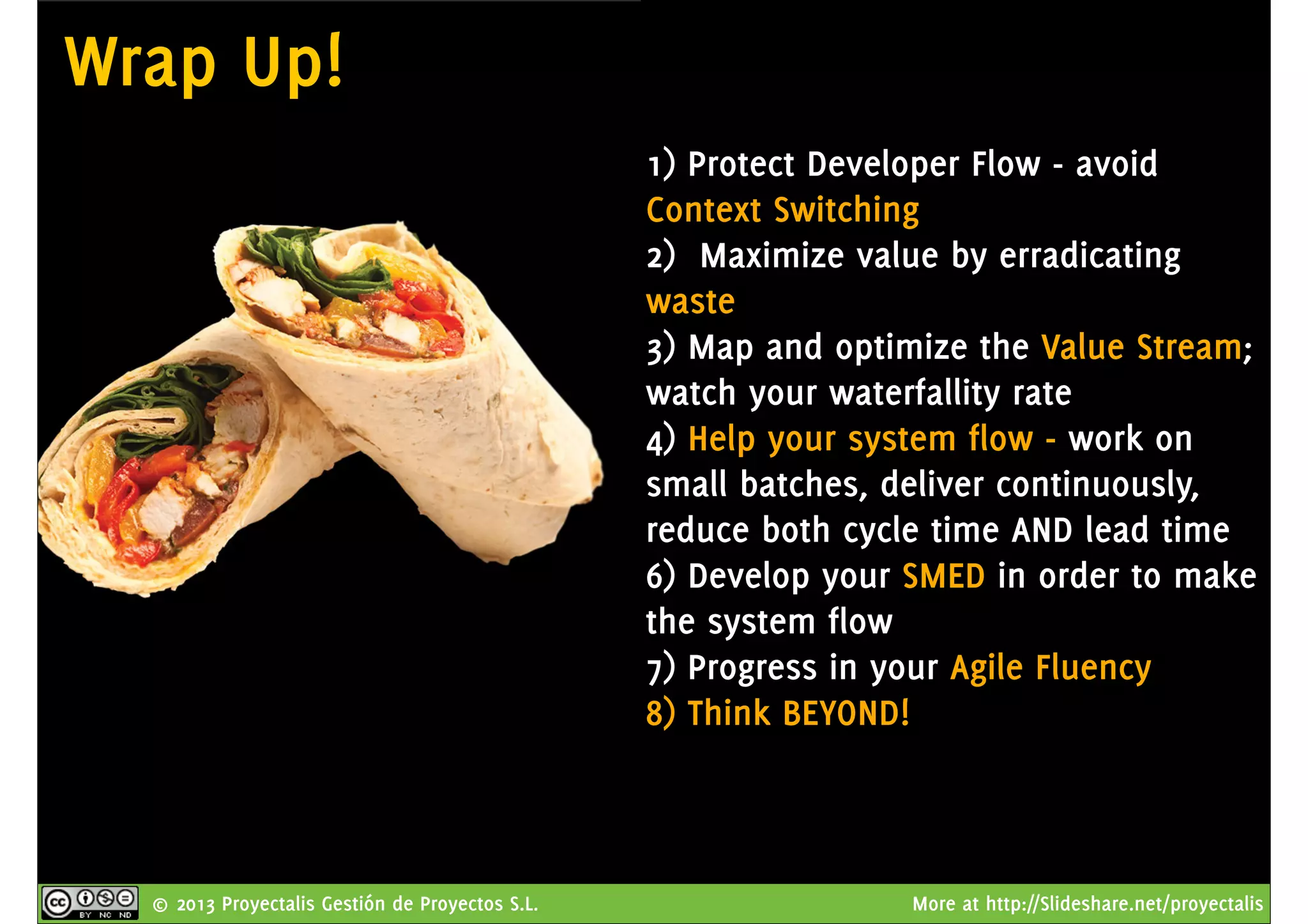 © 2013 Proyectalis Gestión de Proyectos S.L. More at http://Slideshare.net/proyectalis
Wrap Up!
1) Protect Developer Flow - avoid
Context Switching
2) Maximize value by erradicating
waste
3) Map and optimize the Value Stream;
watch your waterfallity rate
4) Help your system flow - work on
small batches, deliver continuously,
reduce both cycle time AND lead time
6) Develop your SMED in order to make
the system flow
7) Progress in your Agile Fluency
8) Think BEYOND!
 