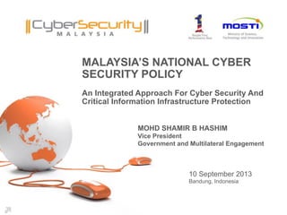 Copyright © 2013 CyberSecurity Malaysia
MALAYSIA’S NATIONAL CYBER
SECURITY POLICY
An Integrated Approach For Cyber Security And
Critical Information Infrastructure Protection	

10 September 2013
Bandung, Indonesia
MOHD SHAMIR B HASHIM
Vice President
Government and Multilateral Engagement
 