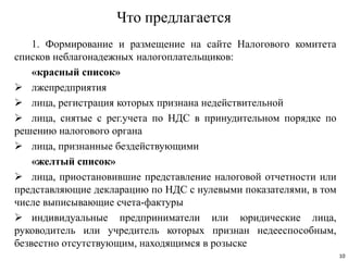 Что предлагается
1. Формирование и размещение на сайте Налогового комитета
списков неблагонадежных налогоплательщиков:
«красный список»
 лжепредприятия
 лица, регистрация которых признана недействительной
 лица, снятые с рег.учета по НДС в принудительном порядке по
решению налогового органа
 лица, признанные бездействующими
«желтый список»
 лица, приостановившие представление налоговой отчетности или
представляющие декларацию по НДС с нулевыми показателями, в том
числе выписывающие счета-фактуры
 индивидуальные предприниматели или юридические лица,
руководитель или учредитель которых признан недееспособным,
безвестно отсутствующим, находящимся в розыске
10
 