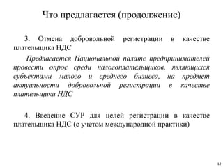 Что предлагается (продолжение)
3. Отмена добровольной регистрации в качестве
плательщика НДС
Предлагается Национальной палате предпринимателей
провести опрос среди налогоплательщиков, являющихся
субъектами малого и среднего бизнеса, на предмет
актуальности добровольной регистрации в качестве
плательщика НДС
4. Введение СУР для целей регистрации в качестве
плательщика НДС (с учетом международной практики)
12
 