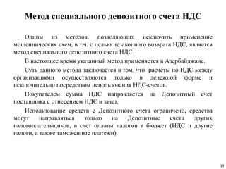 Метод специального депозитного счета НДС
Одним из методов, позволяющих исключить применение
мошеннических схем, в т.ч. с целью незаконного возврата НДС, является
метод специального депозитного счета НДС.
В настоящее время указанный метод применяется в Азербайджане.
Суть данного метода заключается в том, что расчеты по НДС между
организациями осуществляются только в денежной форме и
исключительно посредством использования НДС-счетов.
Покупателем сумма НДС направляется на Депозитный счет
поставщика с отнесением НДС в зачет.
Использование средств с Депозитного счета ограничено, средства
могут направляться только на Депозитные счета других
налогоплательщиков, в счет оплаты налогов в бюджет (НДС и другие
налоги, а также таможенные платежи).
19
 
