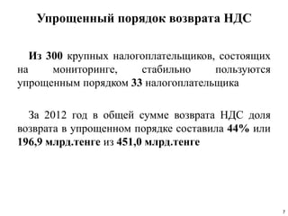 Упрощенный порядок возврата НДС
Из 300 крупных налогоплательщиков, состоящих
на мониторинге, стабильно пользуются
упрощенным порядком 33 налогоплательщика
За 2012 год в общей сумме возврата НДС доля
возврата в упрощенном порядке составила 44% или
196,9 млрд.тенге из 451,0 млрд.тенге
7
 