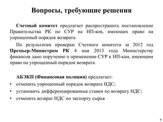 Вопросы, требующие решения
Счетный комитет предлагает распространить постановление
Правительства РК по СУР на НП-ков, имеющих право на
упрощенный порядок возврата.
По результатам проверки Счетного комитета за 2012 год
Премьер-Министром РК 4 мая 2013 года Министерству
финансов дано поручение о применении СУР к НП-кам, имеющим
право на упрощенный порядок возврата
АБЭКП (Финансовая полиция) предлагает:
• отменить упрощенный порядок возврата НДС;
• установить дифференцированные ставки по возврату НДС;
• отменить возврат НДС по экспорту сырья
8
 