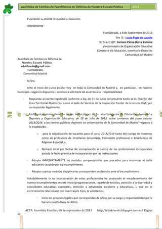 Asamblea de Familias de Fuenlabrada en Defensa de Nuestra Escuela PúblicaAsamblea de Familias de Fuenlabrada en Defensa de Nuestra Escuela Pública 2013
M
a
t
r
i
c
u
l
a
t
e
e
n
l
a
M
a
t
r
i
c
u
l
a
t
e
e
n
l
a
Esperando su pronta respuesta y resolución,
Atentamente
Fuenlabrada, a 9 de Septiembre de 2013
Sra. D.: Lucía Figar de Lacalle
Sr/ Sra. D./Dª. Carmen Pérez-Llorca Zamora
Viceconsejera de Organización Educativa
Consejera de Educación, Juventud y Deportes
Comunidad de Madrid
Asamblea de Familias en Defensa de
Nuestra Escuela Pública
edukfuenla@gmail.com
Fuenlabrada,
Comunidad Madrid
Sr/Sra.
Ante el inicio del curso escolar hoy en toda la Comunidad de Madrid y, en particular, en nuestro
municipio –según lo dispuesto-; venimos a solicitarle de acuerdo a su responsabilidad:
- Respuesta al escrito registrado conforme a ley, de 21 de Junio del presente tanto al Sr. Director del
Área Territorial Madrid Sur como al Jede de Servicio de la Inspección Escolar de la misma DAT, por
corresponder legalmente.
- Certifique el incumplimiento de las Instrucciones de las Viceconsejerías de Educación, Juventud y
Deportes y Organización Educativa, de 19 de Julio de 2013, sobre comienzo del curso escolar
2013/2014, a los centros públicos docentes no universitarios de la Comunidad de Madrid respecto a
lo establecido:
o para la Adjudicación de vacantes para el curso 2013/2014 tanto del cuerpo de maestros
como de profesores de Enseñanza Secundaria, Formación profesional y Enseñanzas de
Régimen Especial, y
o Número total por fechas de incorporación al centro de los profesionales incorporados
pasada la fecha prevista de incorporación por las Instrucciones
- Adopte INMEDIATAMENTE las medidas compensatorias que procedan para minimizar el daño
educativo causado por su incumplimiento.
- Adopte cuantas medidas disciplinarias correspondan en derecho ante el incumplimiento.
Indudablemente la no incorporación de estos profesionales ha provocado el encadenamiento del
nuevos incumplimientos en este inicio (programaciones, reparto de tutorías, atención a la diversidad y
necesidades educativas especiales, atención a actividades escolares y educativas,…), que en lo
estrictamente relacionado con nuestras/os hijos, le solicitamos;
- inicie los procesos legales que correspondan de oficio por su cargo y responsabilidad por si
fueran constitutivos de delito.
ACTA. Asamblea Familias, 09 se septiembre de 2013 http://edukfuenla.blogspot.com.es/ Página
10
 