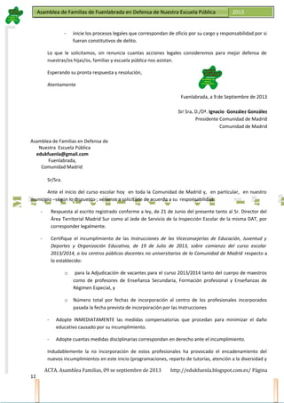Asamblea de Familias de Fuenlabrada en Defensa de Nuestra Escuela PúblicaAsamblea de Familias de Fuenlabrada en Defensa de Nuestra Escuela Pública 2013
M
a
t
r
i
c
u
l
a
t
e
e
n
l
a
M
a
t
r
i
c
u
l
a
t
e
e
n
l
a
- inicie los procesos legales que correspondan de oficio por su cargo y responsabilidad por si
fueran constitutivos de delito.
Lo que le solicitamos, sin renuncia cuantas acciones legales consideremos para mejor defensa de
nuestras/os hijas/os, familias y escuela pública nos asistan.
Esperando su pronta respuesta y resolución,
Atentamente
Fuenlabrada, a 9 de Septiembre de 2013
Sr/ Sra. D./Dª. Ignacio González González
Presidente Comunidad de Madrid
Comunidad de Madrid
Asamblea de Familias en Defensa de
Nuestra Escuela Pública
edukfuenla@gmail.com
Fuenlabrada,
Comunidad Madrid
Sr/Sra.
Ante el inicio del curso escolar hoy en toda la Comunidad de Madrid y, en particular, en nuestro
municipio –según lo dispuesto-; venimos a solicitarle de acuerdo a su responsabilidad:
- Respuesta al escrito registrado conforme a ley, de 21 de Junio del presente tanto al Sr. Director del
Área Territorial Madrid Sur como al Jede de Servicio de la Inspección Escolar de la misma DAT, por
corresponder legalmente.
- Certifique el incumplimiento de las Instrucciones de las Viceconsejerías de Educación, Juventud y
Deportes y Organización Educativa, de 19 de Julio de 2013, sobre comienzo del curso escolar
2013/2014, a los centros públicos docentes no universitarios de la Comunidad de Madrid respecto a
lo establecido:
o para la Adjudicación de vacantes para el curso 2013/2014 tanto del cuerpo de maestros
como de profesores de Enseñanza Secundaria, Formación profesional y Enseñanzas de
Régimen Especial, y
o Número total por fechas de incorporación al centro de los profesionales incorporados
pasada la fecha prevista de incorporación por las Instrucciones
- Adopte INMEDIATAMENTE las medidas compensatorias que procedan para minimizar el daño
educativo causado por su incumplimiento.
- Adopte cuantas medidas disciplinarias correspondan en derecho ante el incumplimiento.
Indudablemente la no incorporación de estos profesionales ha provocado el encadenamiento del
nuevos incumplimientos en este inicio (programaciones, reparto de tutorías, atención a la diversidad y
ACTA. Asamblea Familias, 09 se septiembre de 2013 http://edukfuenla.blogspot.com.es/ Página
12
 