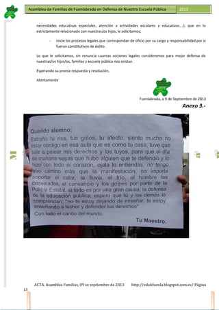 Asamblea de Familias de Fuenlabrada en Defensa de Nuestra Escuela PúblicaAsamblea de Familias de Fuenlabrada en Defensa de Nuestra Escuela Pública 2013
M
a
t
r
i
c
u
l
a
t
e
e
n
l
a
M
a
t
r
i
c
u
l
a
t
e
e
n
l
a
necesidades educativas especiales, atención a actividades escolares y educativas,…), que en lo
estrictamente relacionado con nuestras/os hijos, le solicitamos;
- inicie los procesos legales que correspondan de oficio por su cargo y responsabilidad por si
fueran constitutivos de delito.
Lo que le solicitamos, sin renuncia cuantas acciones legales consideremos para mejor defensa de
nuestras/os hijas/os, familias y escuela pública nos asistan.
Esperando su pronta respuesta y resolución,
Atentamente
Fuenlabrada, a 9 de Septiembre de 2013
Anexo 3.-
ACTA. Asamblea Familias, 09 se septiembre de 2013 http://edukfuenla.blogspot.com.es/ Página
13
 