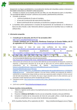 Asamblea de Familias de Fuenlabrada en Defensa de Nuestra Escuela PúblicaAsamblea de Familias de Fuenlabrada en Defensa de Nuestra Escuela Pública 2013
M
a
t
r
i
c
u
l
a
t
e
e
n
l
a
M
a
t
r
i
c
u
l
a
t
e
e
n
l
a
desaparición nos llega la posibilidad de su reconsideración; familias de la Asamblea vuelven a interesarse y
NO HABRÁ FUENLICOLES EL PRESENTE CURSO 2013/2014.
• Fortalecer la relación con las familias del CEE Juan XXIII, con más dificultad de acudir a la Asamblea ;
“Sin necesidad de hablar de inclusión” conforme a los acuerdos y planteamientos anteriores.
• El alcalde, en persona;
o confirma la pérdida de 15 aulas en Fuenlabra,
o el inicio de la construcción del aulario del IES Carpe Diem.
o Reitera la eliminación de los Fuenlicoles y el estudio de un programa alternativo.
• La Asamblea valora positivamente la iniciativa del Ayuntamiento de Fuenlabrada en lo referente al
Banco de Libros llevado a cabo. Reiterando además la propuesta de la Asamblea hacia un modelo de
software libre.
4. Información compartida.
• Consulta por la educación, del 10 al 17 de noviembre 2013
http://www.consultaporlaeducacion.org/
Consulta ciudadana por la educación, Plataforma Estatal por la Escuela Pública, del 23
de septiembre al 13 de octubre. http://www.consultaciudadanaporlaeducacion.org/
• Wert provoca el inicio de curso más conflictivo de los últimos años.
http://www.elboletin.com/smartphone2/index.php?noticia=84163&seccion=Nacional
• La mercantilización y despolitización de la educación
http://soypublica.wordpress.com/2013/09/25/la-mercantilizacion-y-despolitizacion-de-la-
educacion/?utm_medium=twitter&utm_source=twitterfeed @soypublica
• DECRETO 29/2013, de 11 de abril, del Consejo de Gobierno, de libertad de elección de centro escolar
en la Comunidad de Madrid (zona única de esoclarización)
http://www.bocm.es/boletin/CM_Orden_BOCM/2013/04/12/BOCM-20130412-1.PDF
• Instrucciones de comienzo de curso escolar 2013-2014 de las Viceconsejerías de Educación, Juventud y
Deportes, y Organización Educativa de 19 de julio de 2013 para los centros públicos docentes no
universitarios de la Comunidad de Madrid. http://www.madrid.org/cs/Satellite?
blobcol=urldata&blobheader=application%2Fpdf&blobheadername1=Content-
Disposition&blobheadervalue1=filename
%3DINST_INICIO+CURSO+2013_14.pdf&blobkey=id&blobtable=MungoBlobs&blobwhere=1352826556
494&ssbinary=true Instrucciones respecto a las que hemos recibido una propuesta de análisis y
solicitud de su cumplimiento integro desde ya mismo que esperamos poder compartir en breve una vez
esté del todo desarrollada, tal iniciativa. No vaya a seguir pasando como en años anteriores; que se
pretendan cumplir depende que partes de depende que normas.
• Calendario escolar http://www.bocm.es/boletin/CM_Orden_BOCM/2013/07/11/BOCM-20130711-
11.PDF
• ¿te lo vas a perder? http://edukfuenla.blogspot.com.es/
4. Nuevos acuerdos y temas pendientes.
I. Elaborar y registrar escrito sobre el incumplimiento de las Instrucciones de Inicio de Curso, en este
inicio. Anexo 2.
II. Presentar al Defensor del Pueblo el escrito una vez compartido, revisado y visto para definitivo.
III. Completar el análisis de las instrucciones de Inicio de curso poder utilizar a modo de guía para
revisar su cumplimiento y, en su caso, tomar las decisiones que procedan.
ACTA. Asamblea Familias, 09 se septiembre de 2013 http://edukfuenla.blogspot.com.es/ Página
3
 