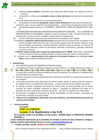 Asamblea de Familias de Fuenlabrada en Defensa de Nuestra Escuela PúblicaAsamblea de Familias de Fuenlabrada en Defensa de Nuestra Escuela Pública 2013
M
a
t
r
i
c
u
l
a
t
e
e
n
l
a
M
a
t
r
i
c
u
l
a
t
e
e
n
l
a
IV. Propuesta nueva cartelería reivindicativa para exposición pública (Coles, IES, espacios de interés,
…). Anexo 3.
V. La Asamblea se ofrece para acompañar, actuar y tomar decisiones derivadas del incumplimiento
de la
norma de libertad de elección y zona única de escolarización.
VI. La Asamblea se ofrece para acompañar, actuar y tomar decisiones derivadas de la eliminación de
profesores, aulas, recursos específicos y/o especializados,… en los centros escolares de nuestra ciudad.
VII. La Asamblea propone continuar la ATENCIÓN,… PROPUESTAS Y TOMA DE DECISIONES QUE sobre
la
DESAPARICIÓN/VARIACIÓN/ADULTERACIÓN/FALSIFICACIÓN/DESFIGURACIÓN/… DE LA COMISIÓN DE
ESCOLARIZACIÓN DE FUENLABRADA. Sustituido a partir de aquí por el SAE; Servicio de Atención a la
Escolarización. Así como conocer en detalle la repercusión de su desaparición.
VIII. Conocer información/ valoración de la situación de los comedores en los colegios.
IX. Pendientes propuestas videos/cortos/locuciones explicativos de las situaciones que se plantean en los
centros escolares; diferencia entre cole y cole cerrado, apoyos, horas de tutorías, refuerzos, horas
para actividades extraescolares, pérdida profesores, abaratar costes de personal. Un aula con 30
alumnos tiene diferentes niveles de aprendizaje, diferentes motivaciones y actitudes, diferentes
situaciones escolares…
X. Difundir cuantas acciones den a conocer las repercusiones de la LOMCE. Mostrando y proponiendo
nuestro rechazo en todos los ámbitos posibles y a través de todos los medios a nuestro alcance
XI. Compartir con los representantes de los padres en los Consejos Escolares; que propongan quitar
libros y utilizar software libre/aulas virtuales….
5. Llamamientos.
• HAY ESPACIOS EDUCATIVOS CERRADOS EN NUESTRA CIUDAD.
• La Asamblea de Familias en Defensa de Nuestra Escuela Pública es un espacio abierto para todos. La
Asamblea considera llamar a la conciencia ciudadana de las familias para la participación activa en esta
o cuantas otras iniciativas proponen la defensa de nuestros derechos y, en concreto, en la defensa de la
Escuela Pública de nuestras/os hijos
• Difundir y compartir la carta de presentación de la Asamblea de Familias en cuantos actos y situaciones
se consideren.
• La Asamblea de Familias está a disposición de cuantos puedan solicitar su apoyo y refuerzo respecto a
la recogida de firmas, sensibilización, información,… o cuantas otras tareas se consideren de interés.
• Se acuerda continuar recabando información de interés sobre las particularidades de los centros
escolares de nuestra localidad; ofreciendo el apoyo y búsqueda de soluciones por parte de la
Asamblea. Así como propuestas, iniciativas, decisiones,… de interés a compartir con y entre todos.
• No descuidar la recogida de direcciones de correo, posibilidades en redes sociales,… personales, de
asociaciones y colectivos de nuestra ciudad.
• Reiterar en la sensibilización, información y toma de decisiones, como llamamiento permanente por
parte de esta asamblea.
6. Próxima Asamblea.
Se acuerda;
CEIP LA CAÑADA,
Lunes, 9 de Septiembre a las 9.30.
(Si no puedes acudir a la Asamblea, no hay excusa… HAZNOS llegar tu PROPUESTA, OPINIÓN,
DECISIÓN…)
¿Estás recibiendo información de la Asamblea de Familias a través de otros contactos o amigos y
quieres recibirlos directamente? Envía un correo a edukfuenla@gmail.com
 Propón, participa, decide edukfuenla en Twitter y Facebook.
ACTA. Asamblea Familias, 09 se septiembre de 2013 http://edukfuenla.blogspot.com.es/ Página
4
 