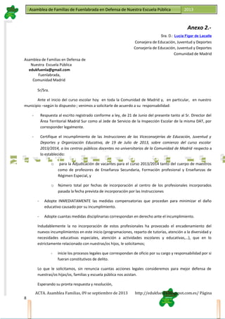 Asamblea de Familias de Fuenlabrada en Defensa de Nuestra Escuela PúblicaAsamblea de Familias de Fuenlabrada en Defensa de Nuestra Escuela Pública 2013
M
a
t
r
i
c
u
l
a
t
e
e
n
l
a
M
a
t
r
i
c
u
l
a
t
e
e
n
l
a
Anexo 2.-
Sra. D.: Lucía Figar de Lacalle
Consejera de Educación, Juventud y Deportes
Consejería de Educación, Juventud y Deportes
Comunidad de Madrid
Asamblea de Familias en Defensa de
Nuestra Escuela Pública
edukfuenla@gmail.com
Fuenlabrada,
Comunidad Madrid
Sr/Sra.
Ante el inicio del curso escolar hoy en toda la Comunidad de Madrid y, en particular, en nuestro
municipio –según lo dispuesto-; venimos a solicitarle de acuerdo a su responsabilidad:
- Respuesta al escrito registrado conforme a ley, de 21 de Junio del presente tanto al Sr. Director del
Área Territorial Madrid Sur como al Jede de Servicio de la Inspección Escolar de la misma DAT, por
corresponder legalmente.
- Certifique el incumplimiento de las Instrucciones de las Viceconsejerías de Educación, Juventud y
Deportes y Organización Educativa, de 19 de Julio de 2013, sobre comienzo del curso escolar
2013/2014, a los centros públicos docentes no universitarios de la Comunidad de Madrid respecto a
lo establecido:
o para la Adjudicación de vacantes para el curso 2013/2014 tanto del cuerpo de maestros
como de profesores de Enseñanza Secundaria, Formación profesional y Enseñanzas de
Régimen Especial, y
o Número total por fechas de incorporación al centro de los profesionales incorporados
pasada la fecha prevista de incorporación por las Instrucciones
- Adopte INMEDIATAMENTE las medidas compensatorias que procedan para minimizar el daño
educativo causado por su incumplimiento.
- Adopte cuantas medidas disciplinarias correspondan en derecho ante el incumplimiento.
Indudablemente la no incorporación de estos profesionales ha provocado el encadenamiento del
nuevos incumplimientos en este inicio (programaciones, reparto de tutorías, atención a la diversidad y
necesidades educativas especiales, atención a actividades escolares y educativas,…), que en lo
estrictamente relacionado con nuestras/os hijos, le solicitamos;
- inicie los procesos legales que correspondan de oficio por su cargo y responsabilidad por si
fueran constitutivos de delito.
Lo que le solicitamos, sin renuncia cuantas acciones legales consideremos para mejor defensa de
nuestras/os hijas/os, familias y escuela pública nos asistan.
Esperando su pronta respuesta y resolución,
ACTA. Asamblea Familias, 09 se septiembre de 2013 http://edukfuenla.blogspot.com.es/ Página
8
 