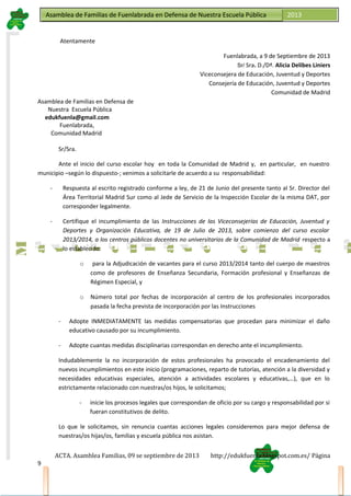 Asamblea de Familias de Fuenlabrada en Defensa de Nuestra Escuela PúblicaAsamblea de Familias de Fuenlabrada en Defensa de Nuestra Escuela Pública 2013
M
a
t
r
i
c
u
l
a
t
e
e
n
l
a
M
a
t
r
i
c
u
l
a
t
e
e
n
l
a
Atentamente
Fuenlabrada, a 9 de Septiembre de 2013
Sr/ Sra. D./Dª. Alicia Delibes Liniers
Viceconsejera de Educación, Juventud y Deportes
Consejería de Educación, Juventud y Deportes
Comunidad de Madrid
Asamblea de Familias en Defensa de
Nuestra Escuela Pública
edukfuenla@gmail.com
Fuenlabrada,
Comunidad Madrid
Sr/Sra.
Ante el inicio del curso escolar hoy en toda la Comunidad de Madrid y, en particular, en nuestro
municipio –según lo dispuesto-; venimos a solicitarle de acuerdo a su responsabilidad:
- Respuesta al escrito registrado conforme a ley, de 21 de Junio del presente tanto al Sr. Director del
Área Territorial Madrid Sur como al Jede de Servicio de la Inspección Escolar de la misma DAT, por
corresponder legalmente.
- Certifique el incumplimiento de las Instrucciones de las Viceconsejerías de Educación, Juventud y
Deportes y Organización Educativa, de 19 de Julio de 2013, sobre comienzo del curso escolar
2013/2014, a los centros públicos docentes no universitarios de la Comunidad de Madrid respecto a
lo establecido:
o para la Adjudicación de vacantes para el curso 2013/2014 tanto del cuerpo de maestros
como de profesores de Enseñanza Secundaria, Formación profesional y Enseñanzas de
Régimen Especial, y
o Número total por fechas de incorporación al centro de los profesionales incorporados
pasada la fecha prevista de incorporación por las Instrucciones
- Adopte INMEDIATAMENTE las medidas compensatorias que procedan para minimizar el daño
educativo causado por su incumplimiento.
- Adopte cuantas medidas disciplinarias correspondan en derecho ante el incumplimiento.
Indudablemente la no incorporación de estos profesionales ha provocado el encadenamiento del
nuevos incumplimientos en este inicio (programaciones, reparto de tutorías, atención a la diversidad y
necesidades educativas especiales, atención a actividades escolares y educativas,…), que en lo
estrictamente relacionado con nuestras/os hijos, le solicitamos;
- inicie los procesos legales que correspondan de oficio por su cargo y responsabilidad por si
fueran constitutivos de delito.
Lo que le solicitamos, sin renuncia cuantas acciones legales consideremos para mejor defensa de
nuestras/os hijas/os, familias y escuela pública nos asistan.
ACTA. Asamblea Familias, 09 se septiembre de 2013 http://edukfuenla.blogspot.com.es/ Página
9
 