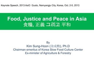 Food, Justice and Peace in Asia
食糧, 正義 그리고 平和
By
Kim Sung-Hoon (金成勳), Ph.D
Chairman emeritus of Korea Slow Food Culture Center
Ex-minister of Agriculture & Forestry
Keynote Speech, 2013 AsiO Gusto, Namyangju City, Korea, Oct. 2-5, 2013
 