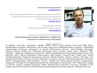 Ниесов Игорь Владимирович
boss@psycho.ru
Научный руководитель учебных программ Бизнес-школы РСПП.
Зам.директора Института коммуникационного менеджмента
НИУ Высшая школа экономики
www.ikm.hse.ru
Управляющий партнёр
«Психология и бизнес консалтинг групп»
www.psycho.ru
Сферы консалтинга, тренинга и коучинга
«Организационная культура и поведение»; «Лидерство»;
«Лояльность и вовлеченность персонала»
Клиенты и проекты
РА «Аврора», «АиТ Софт», «Альфа-Банк», «АКАДО», «АРКО», «ВТБ 24», Банк «Визави», Банк Интеза (КМБ), Берлин
Хеми/Менарини, «Витамакс», «Вымпелком», «Где этот дом», Группа «Гута», ГИВЦ Москвы, ДОК-3, «Евросеть», «Европейская
подшипниковая корпорация», «Евроцемент» (5 заводов), Избирательные компании (Санкт-Петербург, Красногорск,
Рязанская область), «Кнауф Гипс», Ковровский механический завод, «Комкор», «Комос Групп», «Макском», МГТС,
«Мегафон», «Металлик», «Медицинские технологии», «МИАН», Мининформсвязи РФ, Московский кредитный банк, «МТС
(Комстар)», «МТТ», «Мустанг Ингредиентс», Мэрия Казани, «Ново Нордиск», «Открытый мир», «Паркет Холл», Первый
республиканский банк, Подольский завод цветных металлов, «Промед Экспортс», «Ренова», «Ремикс», «РестЛэнд» - Сеть
ресторанов «Иль Патио» и «Ростикс», Ресторан «Ноев Ковчег», «Римера», «Роснано», «Россвязьохранкультура», «Ростелеком
(«ЮТК», «Уралсвязьинформ», «ВолгаТелеком»)», «Салют», Сбербанк РФ, «Северо-западный телеком», «Североникель»,
«Северсталь», CТС Медиа, СУ-155, Судебный департамент РФ, «Сургутнефтегаз», ТД «Инталия», «ТТК», «Фрези Грант», «Цифра
1», ЧТПЗ-КТС, «Эконика», «Экфард» Новосибирск, «ЭФКО», Юниаструм Банк, 3DreamTeam, Art de Vivre, Folkswagen FS, Ford,
GLogistics, IBG, Johnson Controls, Kraft, Mazda, Michelin, Renova Management AG, Servier, Synergy, UIT – Московия, Volvo и др.
 