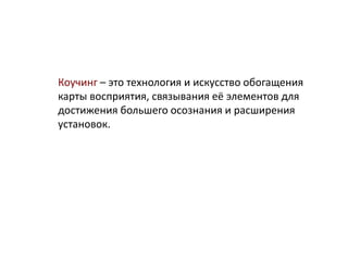Коучинг – это технология и искусство обогащения
карты восприятия, связывания её элементов для
достижения большего осознания и расширения
установок.
 