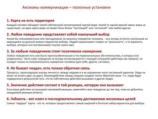 Аксиомы коммуникации – полезные установки
1. Карта не есть территория
Каждый человек обладает своей собственной неповторимой картой мира. Какой-то одной верной карты мира не
существует; ни одна карта мира не может быть более "настоящей" или "истинной" чем любая другая.
2. Любое поведение представляет собой наилучший выбор
Каким бы злонамеренным или причудливым ни казалось поведение человека, - оно всегда остается наилучшим из
имеющихся на данный момент вариантов выбора. Людей ограничивает скорее не "реальность", а те варианты
выбора, которые они воспринимают внутри своих карт.
3. За любым поведением стоит позитивное намерение
Любое поведение есть или было приспособительным в тех первоначальных обстоятельствах, в которых оно
укоренилось. Часто само поведение не всегда согласовывается с текущей ситуацией (действую как привык), но
исходит только из положительного намерения человека (для себя, других, системы).
4. Не бывает неудач, есть только обратная связь
Процессы, происходящие внутри личности, между людьми и в их окружении носят системный характер. Люди не
могут не влиять друг на друга. Взаимодействия между людьми создают петли обратной связи. Т.о. люди будут
подвергаться результатам того, что их собственные действия вызывают в других людях.
5. Значение действия состоит в той реакции, которую оно вызывает
Если ваши действия не вызывают желаемой реакции, изменяйте свое поведение до тех пор, пока не добьетесь
ожидаемой реакции (ответа).
6. Гибкость - вот ключ к последовательному достижению желаемых целей
Самые "мудрые" карты - это те, которые предоставляют самый широкий и богатый набор вариантов для выбора.
 