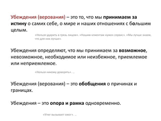 Убеждения (верования) – это то, что мы принимаем за
истину о самих себе, о мире и наших отношениях с большим
целым.
«Нельзя ударить в грязь лицом». «Нашим клиентам нужен сервис». «Мы лучше знаем,
что для них лучше».
Убеждения определяют, что мы принимаем за возможное,
невозможное, необходимое или неизбежное, приемлемое
или неприемлемое.
«Нельзя никому доверять». …
Убеждения (верования) – это обобщения о причинах и
границах.
Убеждения – это опора и рамка одновременно.
«Утюг вызывает ожог». …
 