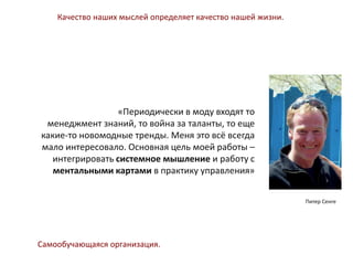 Питер Сенге
«Периодически в моду входят то
менеджмент знаний, то война за таланты, то еще
какие-то новомодные тренды. Меня это всё всегда
мало интересовало. Основная цель моей работы –
интегрировать системное мышление и работу с
ментальными картами в практику управления»
Качество наших мыслей определяет качество нашей жизни.
Самообучающаяся организация.
 