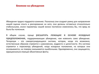 Влияние на убеждения
Убеждения трудно поддаются влиянию. Поскольку они создают рамку для направления
нашей оценки опыта и реагирования на него, они должны оставаться относительно
стабильными, иначе параметры нашей жизни постоянно изменялись бы, что вряд ли
было бы полезным.
В общем случае, проще расшатать лежащие в основе исходные
предположения, поддерживающие убеждение, чем изменить само убеждение.
Телоразум – это саморегулирующаяся система, которая, когда это возможно,
естественным образом стремится к равновесию, мудрости и целостности. Эта система
стремится к пересмотру убеждений, когда исходные положения, на которых они
основываются, на поверку оказываются ошибочными. Одновременно, она защищается,
иррационально отрицая объективные факты.
 