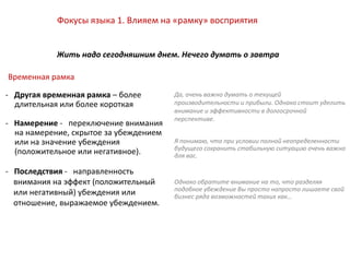 Фокусы языка 1. Влияем на «рамку» восприятия
Жить надо сегодняшним днем. Нечего думать о завтра
- Другая временная рамка – более
длительная или более короткая
- Намерение - переключение внимания
на намерение, скрытое за убеждением
или на значение убеждения
(положительное или негативное).
- Последствия - направленность
внимания на эффект (положительный
или негативный) убеждения или
отношение, выражаемое убеждением.
Да, очень важно думать о текущей
производительности и прибыли. Однако стоит уделить
внимание и эффективности в долгосрочной
перспективе.
Я понимаю, что при условии полной неопределенности
будущего сохранить стабильную ситуацию очень важно
для вас.
Однако обратите внимание на то, что разделяя
подобное убеждение Вы просто напросто лишаете свой
бизнес ряда возможностей таких как…
Временная рамка
 
