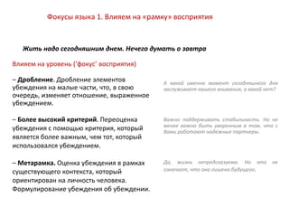 Влияем на уровень (‘фокус’ восприятия)
– Дробление. Дробление элементов
убеждения на малые части, что, в свою
очередь, изменяет отношение, выраженное
убеждением.
– Более высокий критерий. Переоценка
убеждения с помощью критерия, который
является более важным, чем тот, который
использовался убеждением.
– Метарамка. Оценка убеждения в рамках
существующего контекста, который
ориентирован на личность человека.
Формулирование убеждения об убеждении.
Жить надо сегодняшним днем. Нечего думать о завтра
Фокусы языка 1. Влияем на «рамку» восприятия
А какой именно момент сегодняшнего дня
заслуживает нашего внимания, а какой нет?
Важно поддерживать стабильность. Но не
менее важно быть уверенным в том, что с
Вами работают надежные партнеры.
Да, жизнь непредсказуема. Но это не
означает, что она лишена будущего.
 