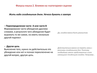– Переопределение части A или части B
Формирование части убеждения другими
словами, в результате чего убеждение будет
выражать то же самое, но иметь несколько
другой подтекст.
– Другая цель
Выяснение того, нужно ли действительно это
убеждение или нет и полное переключение на
другой вопрос, другую цель.
Фокусы языка 2. Влияем на «категорию» оценки
Жить надо сегодняшним днем. Нечего думать о завтра
Действительно важно не терять связи с
реалиями сегодняшнего дня. Поэтому
необходимо иметь представление о всех
имеющихся тенденциях сегодня. Например…
Да, сегодня важно быть реалистом.
 
