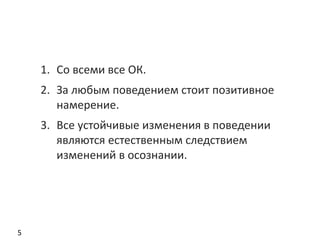 5
1. Со всеми все ОК.
2. За любым поведением стоит позитивное
намерение.
3. Все устойчивые изменения в поведении
являются естественным следствием
изменений в осознании.
 