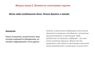 Фокусы языка
Знаете, в восточных традициях очень много
уделяется внимания способности полностью
присутствовать в настоящем. Ведь
разделение на прошлое и будущее – все это
очень условные границы. Важно как мы
проявляем себя сейчас в настоящем моменте,
какие возможности используем, а какие нет…
Аналогия
Поиск отношения, аналогичного тому,
которое выражается убеждением, но
которое подразумевает нечто другое.
Фокусы языка 2. Влияем на «категорию» оценки
Жить надо сегодняшним днем. Нечего думать о завтра
 