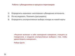 52
Работа с убеждениями в процессе переговоров
1) Определить корневое «негативное» убеждение оппонента.
2) По-исследовать. Повлиять (расширить).
3) Определить альтернативные выборы исходя из новой карты
«Решение включает в себя нахождение намерения, стоящего за
поведением, и создание альтернативных выборов с тем, чтобы
удовлетворить намерение».
Роберт Дилтс
 